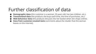 Further classification of data
● Demographic data (this customer is a woman, 35 years old, has two children, etc.).
● Transactional data (the products she buys each time, the time of purchases, etc.)
● Web behaviour data (the products she puts into her basket when she shops online).
● Data from customer-created texts (comments about the retailer that this woman
leaves on the internet).
 
