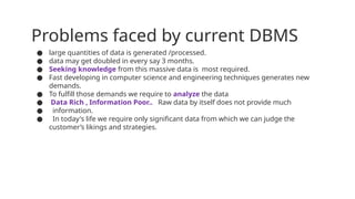 Problems faced by current DBMS
● large quantities of data is generated /processed.
● data may get doubled in every say 3 months.
● Seeking knowledge from this massive data is most required.
● Fast developing in computer science and engineering techniques generates new
demands.
● To fulfill those demands we require to analyze the data
● Data Rich , Information Poor.. Raw data by itself does not provide much
● information.
● In today's life we require only significant data from which we can judge the
customer’s likings and strategies.
 