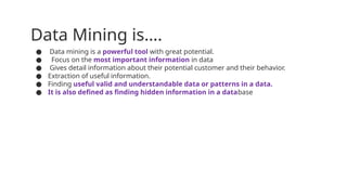Data Mining is….
● Data mining is a powerful tool with great potential.
● Focus on the most important information in data
● Gives detail information about their potential customer and their behavior.
● Extraction of useful information.
● Finding useful valid and understandable data or patterns in a data.
● It is also defined as finding hidden information in a database
 