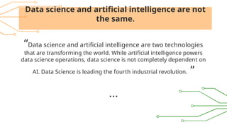 Data science and artificial intelligence are not
the same.
“Data science and artificial intelligence are two technologies
that are transforming the world. While artificial intelligence powers
data science operations, data science is not completely dependent on
AI. Data Science is leading the fourth industrial revolution. ”
 