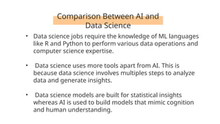 Comparison Between AI and
Data Science
• Data science jobs require the knowledge of ML languages
like R and Python to perform various data operations and
computer science expertise.
• Data science uses more tools apart from AI. This is
because data science involves multiples steps to analyze
data and generate insights.
• Data science models are built for statistical insights
whereas AI is used to build models that mimic cognition
and human understanding.
 