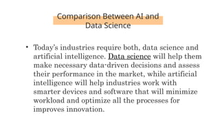 Comparison Between AI and
Data Science
• Today’s industries require both, data science and
artificial intelligence. Data science will help them
make necessary data-driven decisions and assess
their performance in the market, while artificial
intelligence will help industries work with
smarter devices and software that will minimize
workload and optimize all the processes for
improves innovation.
 