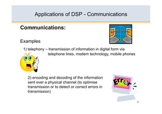 Applications of DSP - Communications

Communications:

Examples
 1) telephony – transmission of information in digital form via
               telephone lines, modem technology, mobile phones




   2) encoding and decoding of the information
   sent over a physical channel (to optimise
   transmission or to detect or correct errors in
   transmission)

                                                                  9
 