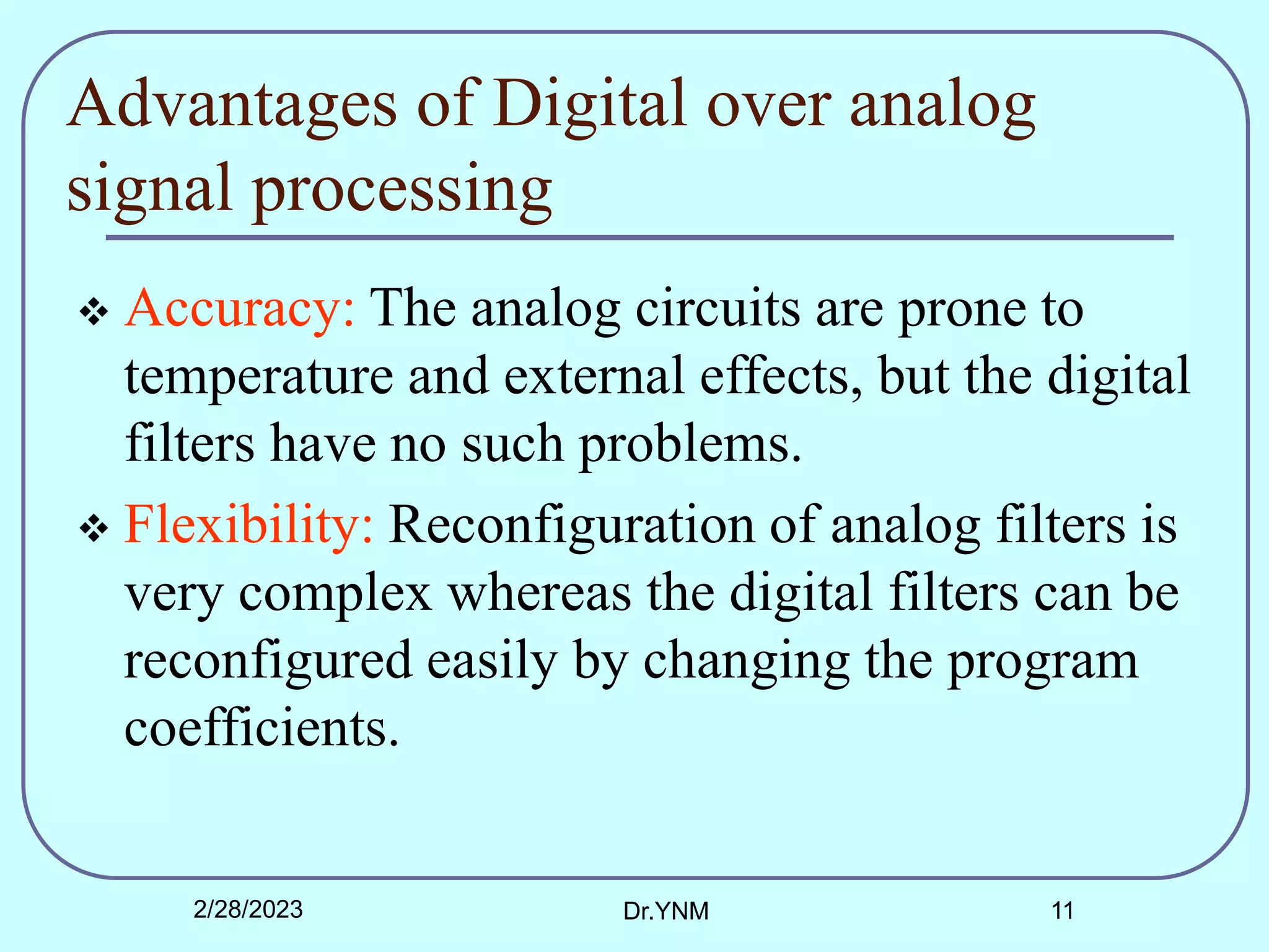 Advantages of Digital over analog
signal processing
 Accuracy: The analog circuits are prone to
temperature and external effects, but the digital
filters have no such problems.
 Flexibility: Reconfiguration of analog filters is
very complex whereas the digital filters can be
reconfigured easily by changing the program
coefficients.
2/28/2023 Dr.YNM 11
 