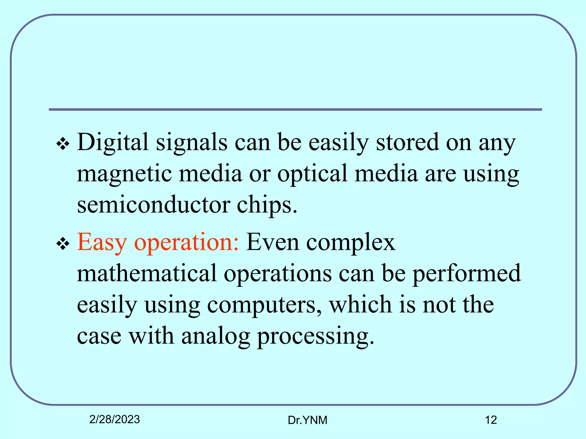  Digital signals can be easily stored on any
magnetic media or optical media are using
semiconductor chips.
 Easy operation: Even complex
mathematical operations can be performed
easily using computers, which is not the
case with analog processing.
2/28/2023 Dr.YNM 12
 