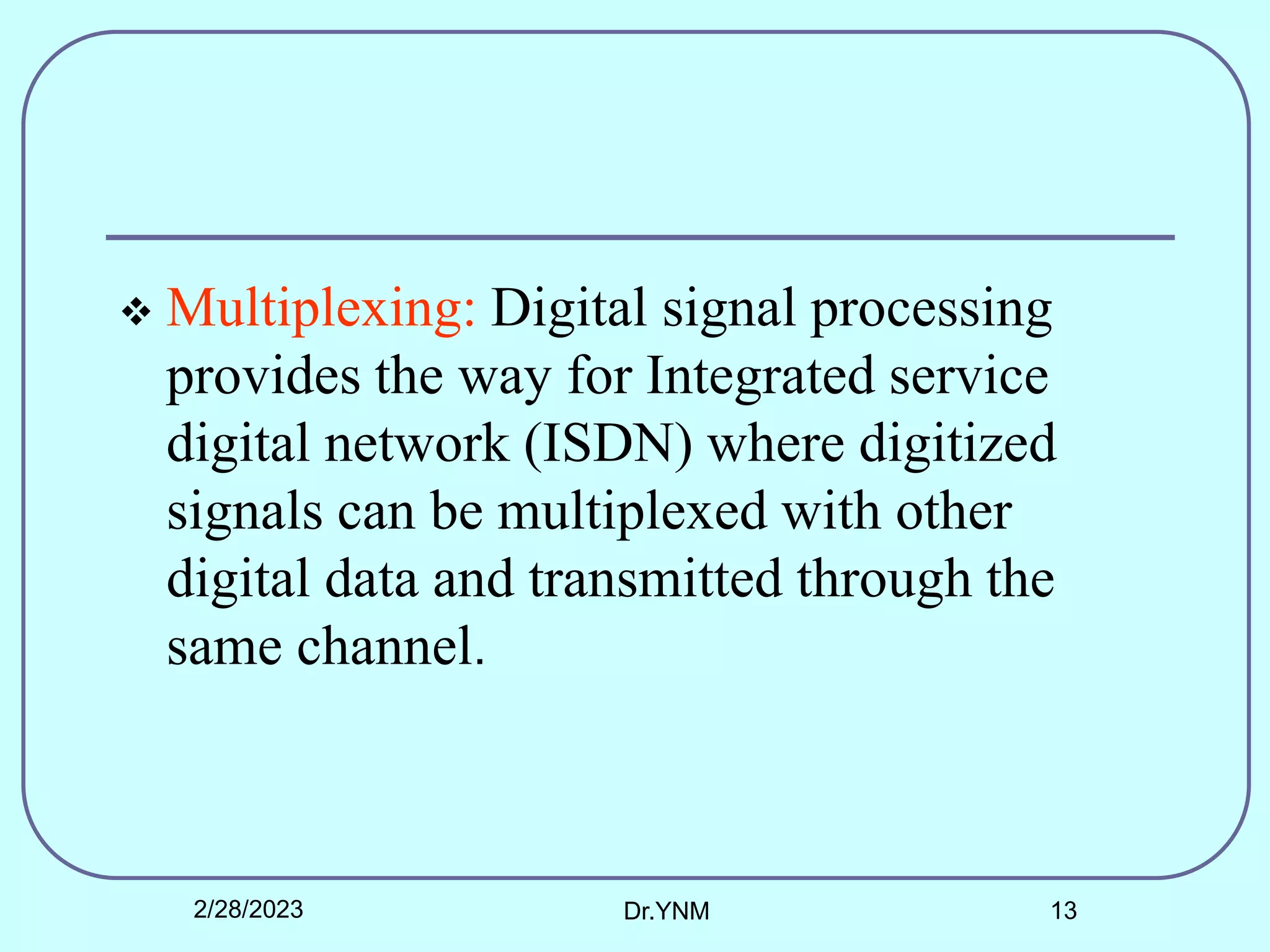 Multiplexing: Digital signal processing
provides the way for Integrated service
digital network (ISDN) where digitized
signals can be multiplexed with other
digital data and transmitted through the
same channel.
2/28/2023 Dr.YNM 13
 