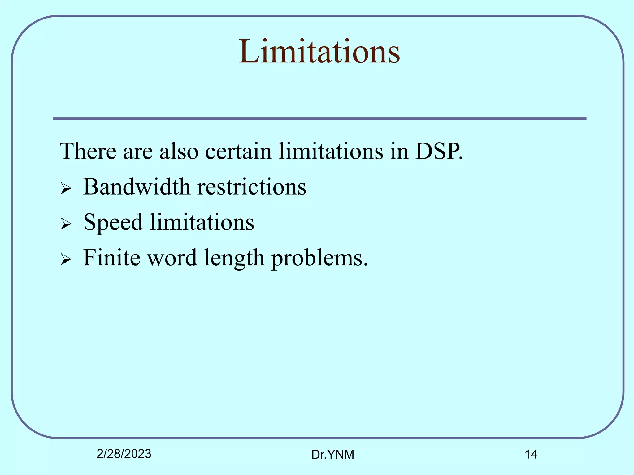 Limitations
There are also certain limitations in DSP.
 Bandwidth restrictions
 Speed limitations
 Finite word length problems.
2/28/2023 Dr.YNM 14
 