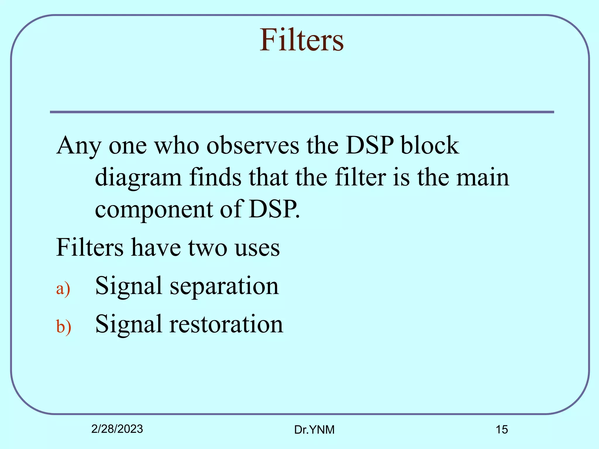 Filters
Any one who observes the DSP block
diagram finds that the filter is the main
component of DSP.
Filters have two uses
a) Signal separation
b) Signal restoration
2/28/2023 Dr.YNM 15
 