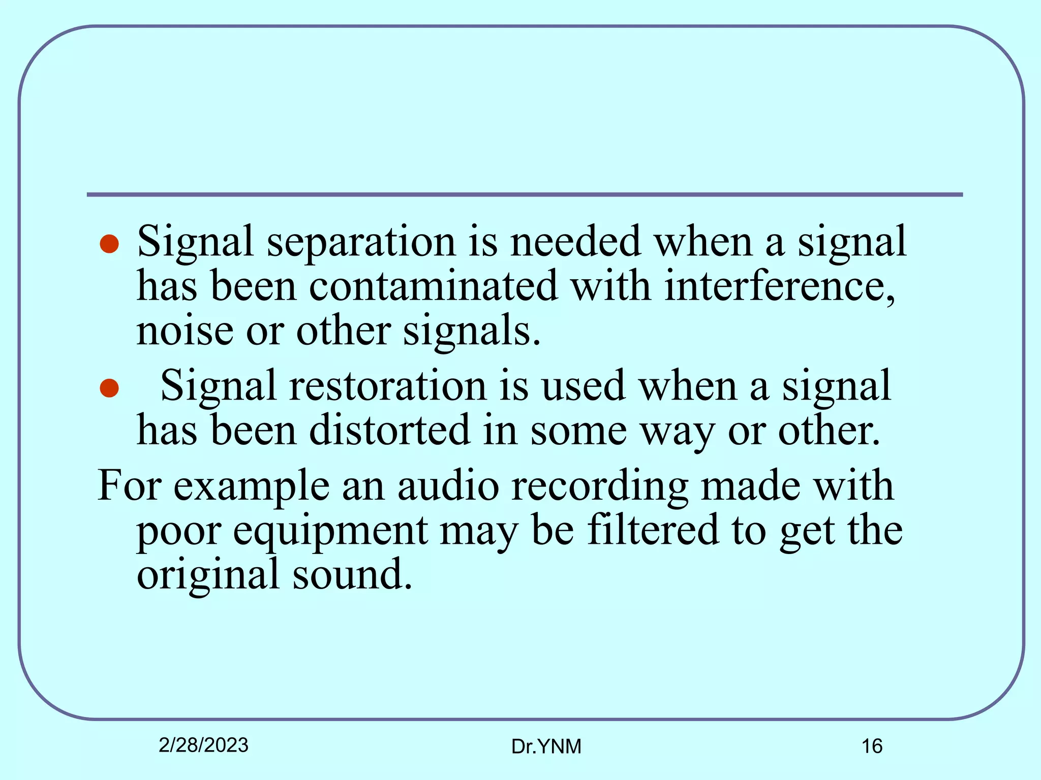  Signal separation is needed when a signal
has been contaminated with interference,
noise or other signals.
 Signal restoration is used when a signal
has been distorted in some way or other.
For example an audio recording made with
poor equipment may be filtered to get the
original sound.
2/28/2023 Dr.YNM 16
 