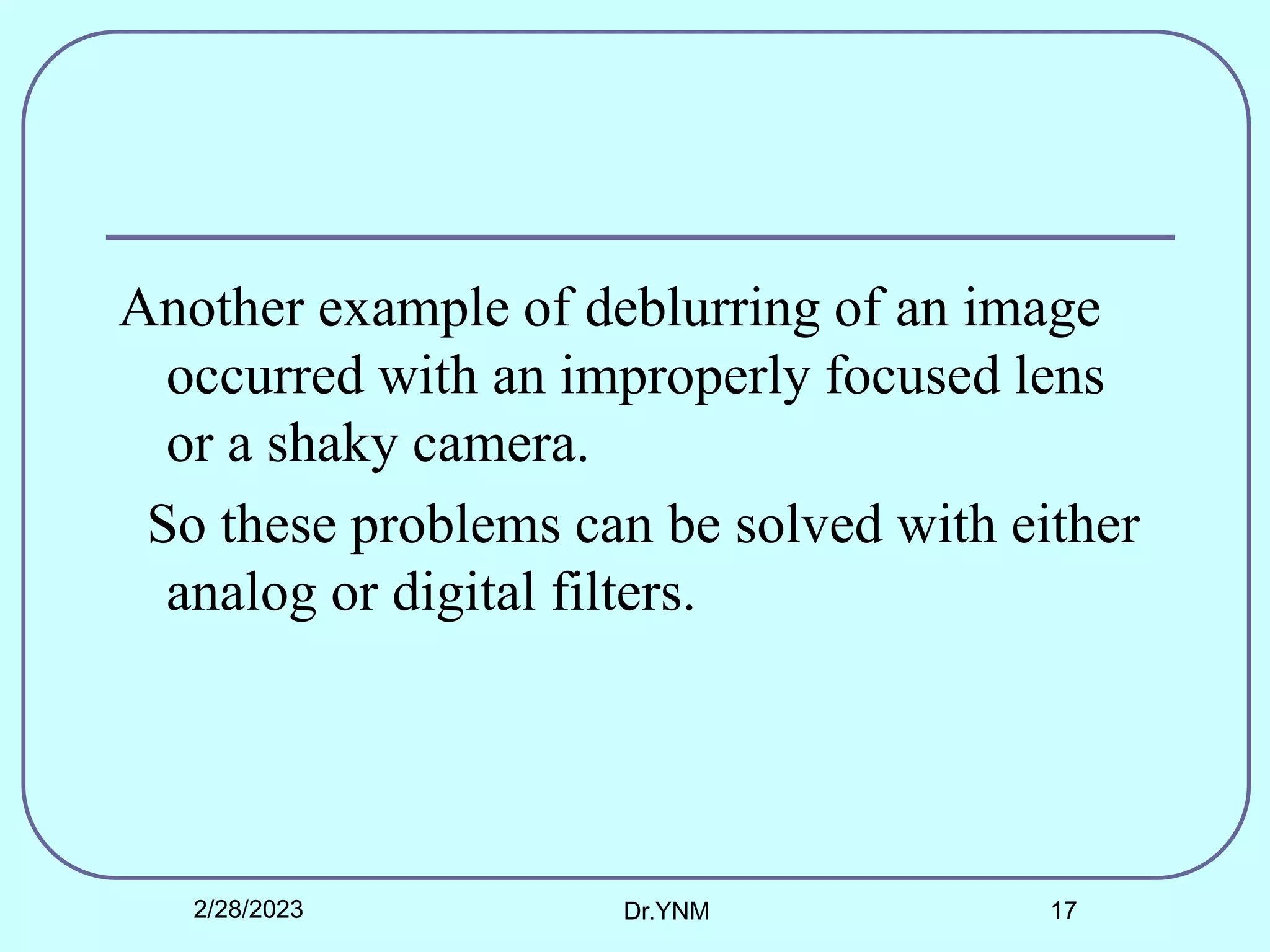 Another example of deblurring of an image
occurred with an improperly focused lens
or a shaky camera.
So these problems can be solved with either
analog or digital filters.
2/28/2023 Dr.YNM 17
 