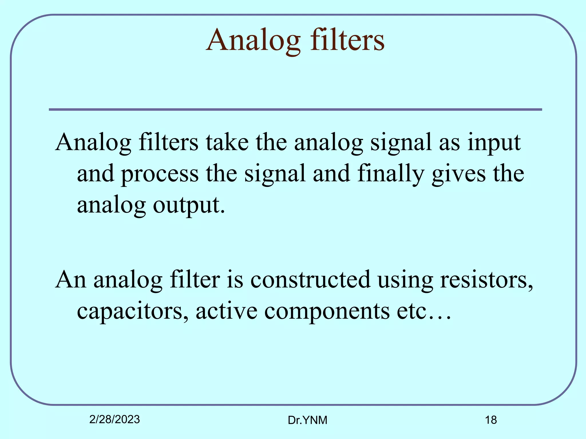 Analog filters
Analog filters take the analog signal as input
and process the signal and finally gives the
analog output.
An analog filter is constructed using resistors,
capacitors, active components etc…
2/28/2023 Dr.YNM 18
 