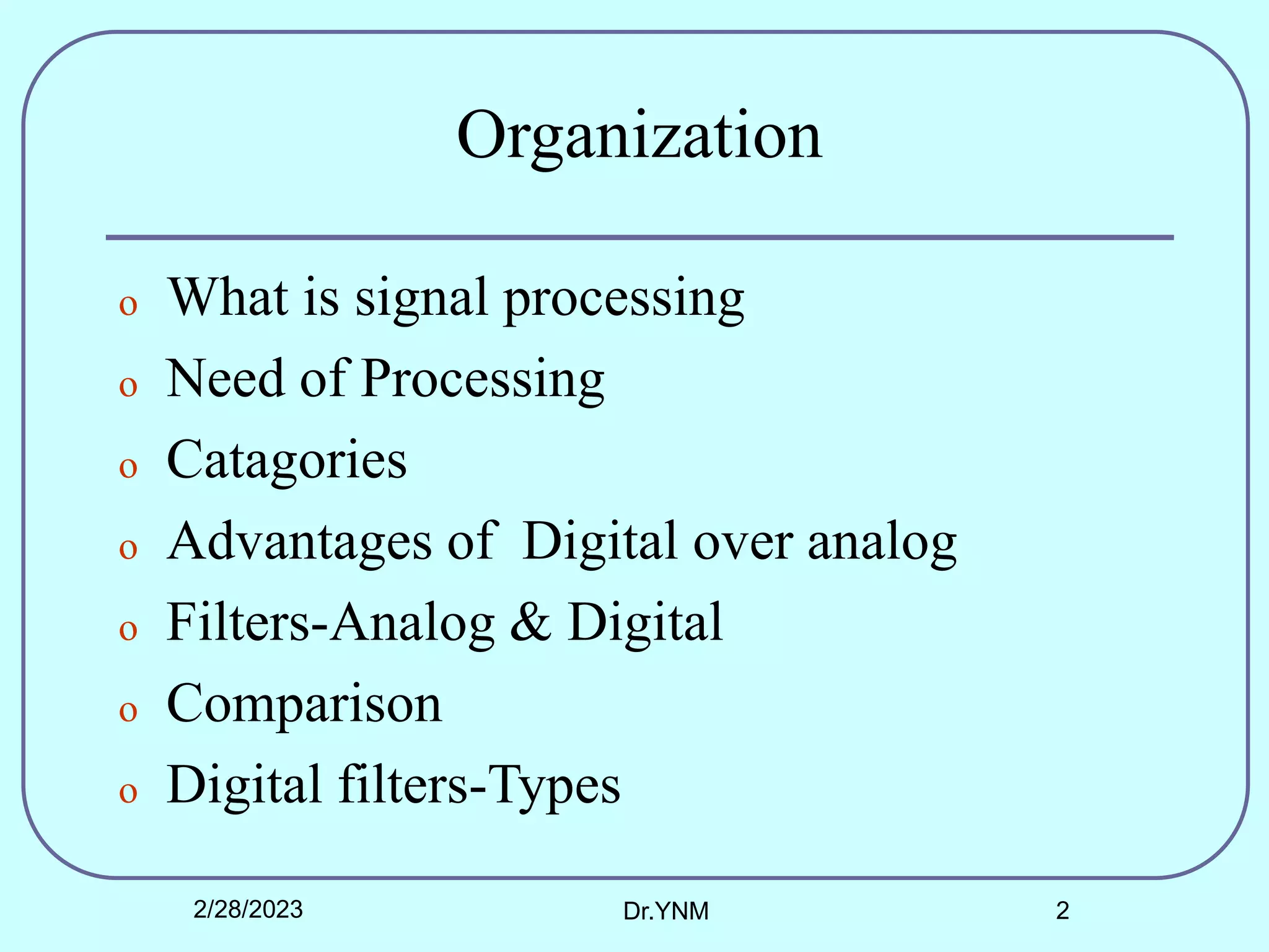 Organization
o What is signal processing
o Need of Processing
o Catagories
o Advantages of Digital over analog
o Filters-Analog & Digital
o Comparison
o Digital filters-Types
2/28/2023 Dr.YNM 2
 