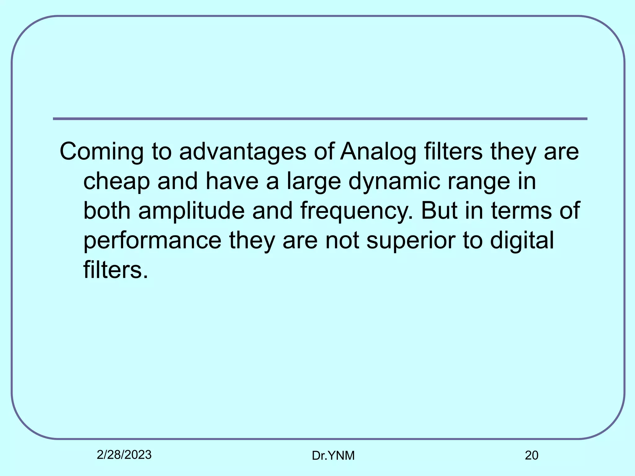 Coming to advantages of Analog filters they are
cheap and have a large dynamic range in
both amplitude and frequency. But in terms of
performance they are not superior to digital
filters.
2/28/2023 Dr.YNM 20
 