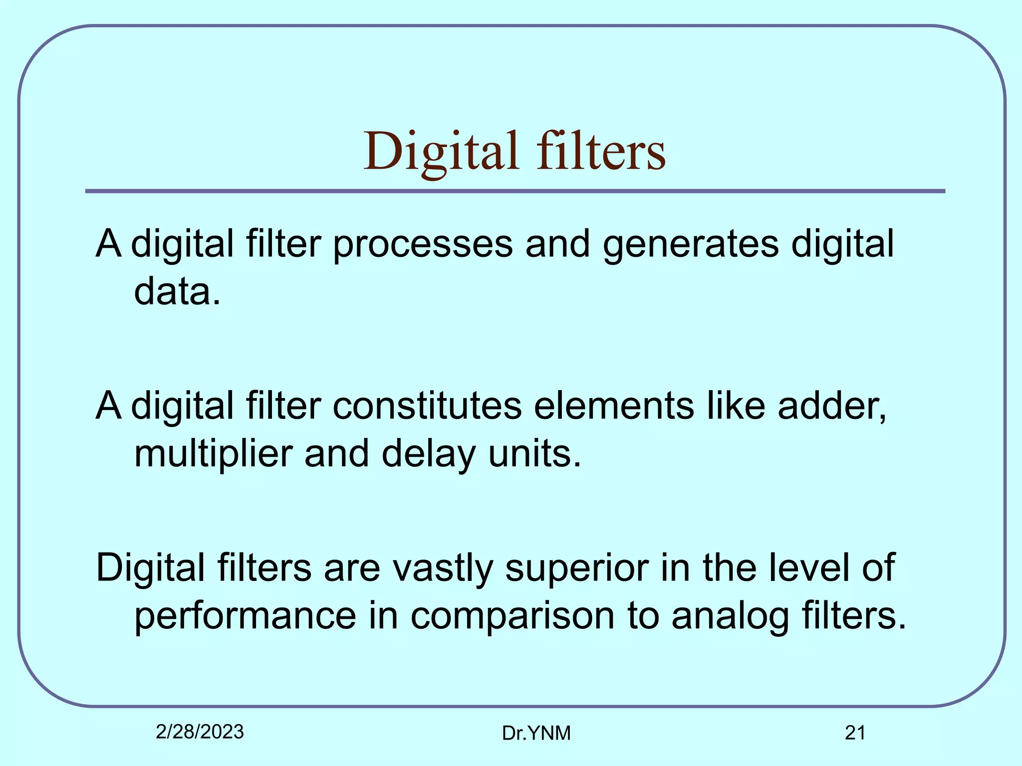 Digital filters
A digital filter processes and generates digital
data.
A digital filter constitutes elements like adder,
multiplier and delay units.
Digital filters are vastly superior in the level of
performance in comparison to analog filters.
2/28/2023 Dr.YNM 21
 