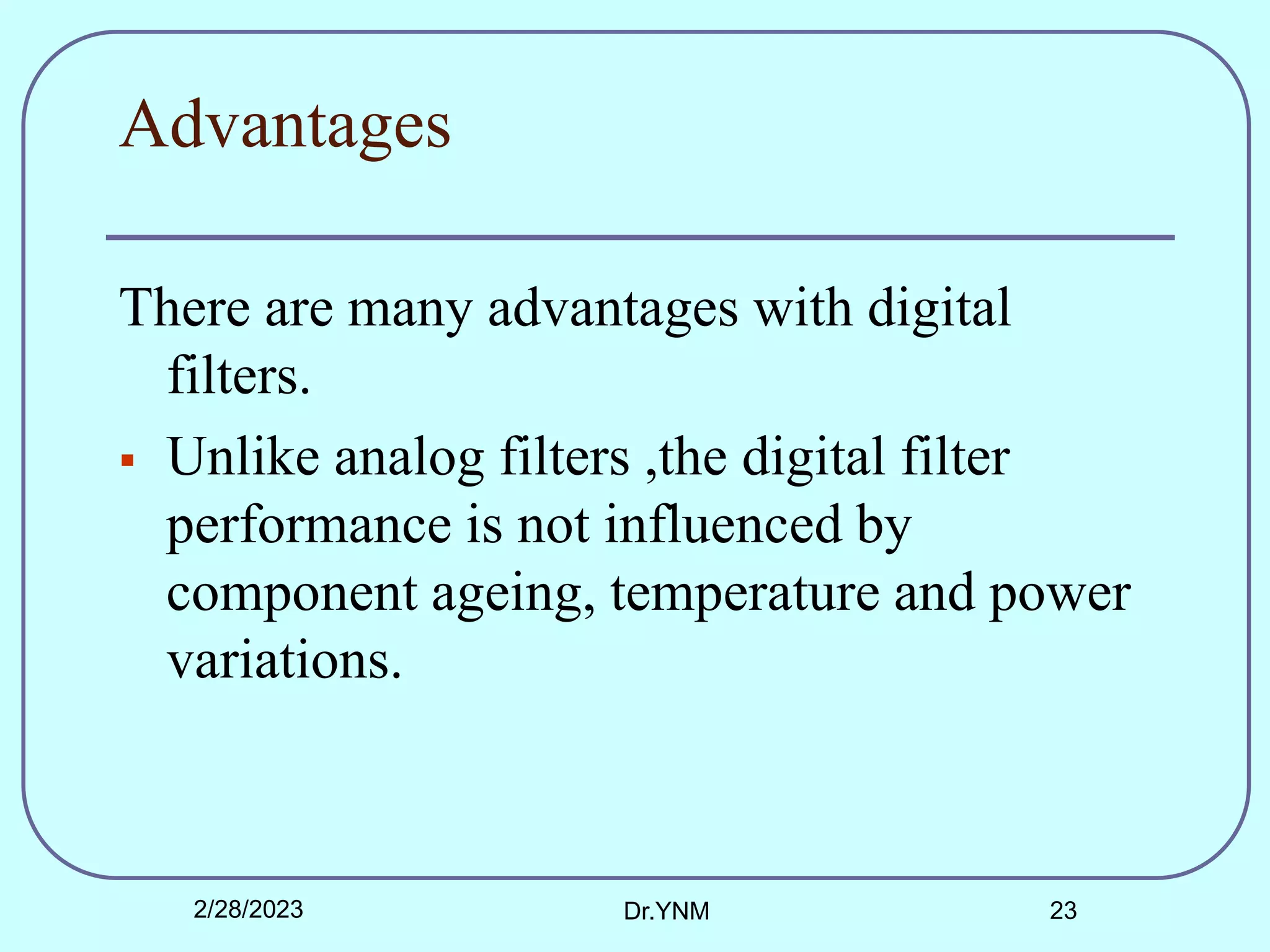 Advantages
There are many advantages with digital
filters.
 Unlike analog filters ,the digital filter
performance is not influenced by
component ageing, temperature and power
variations.
2/28/2023 Dr.YNM 23
 