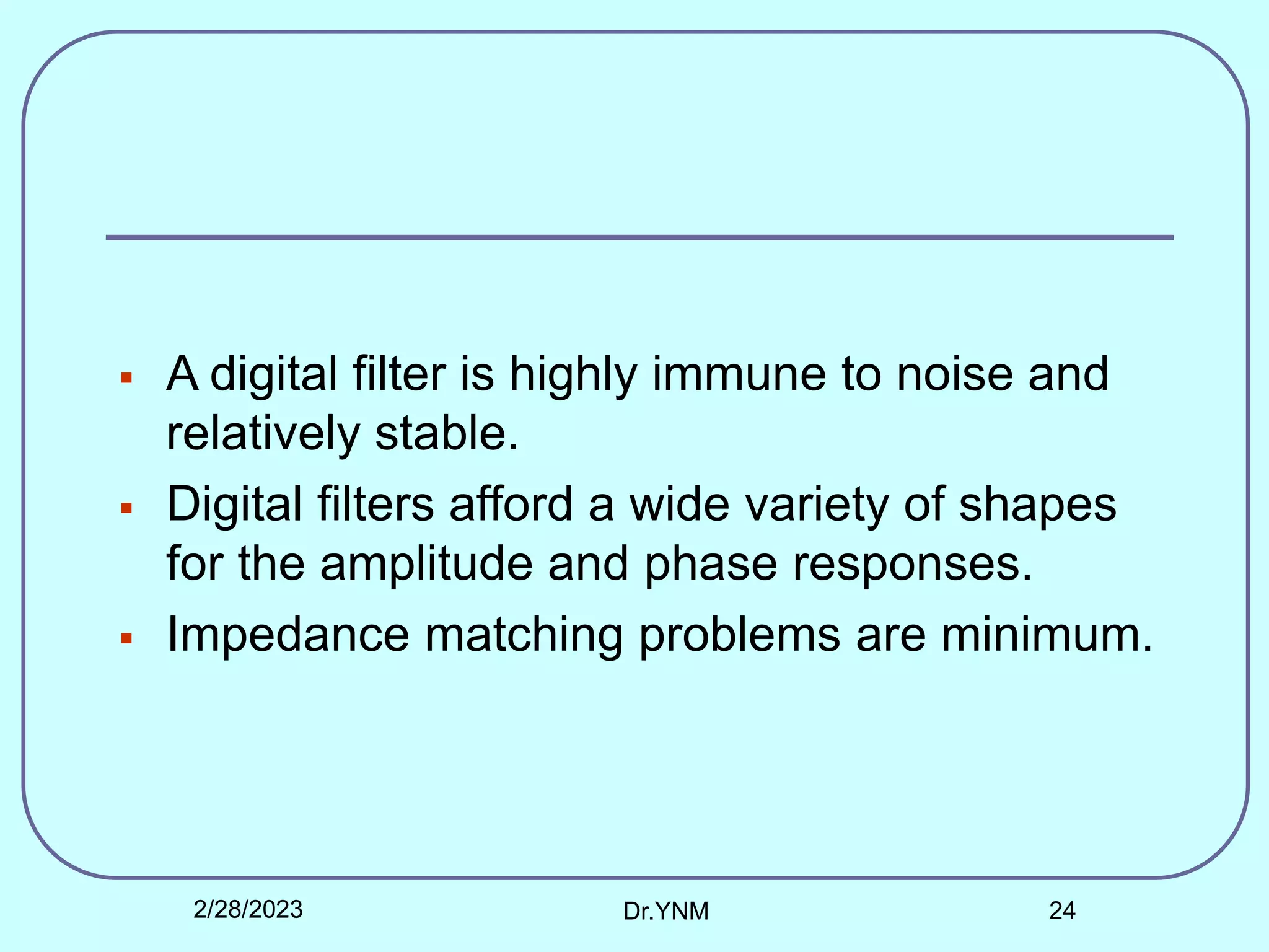  A digital filter is highly immune to noise and
relatively stable.
 Digital filters afford a wide variety of shapes
for the amplitude and phase responses.
 Impedance matching problems are minimum.
2/28/2023 Dr.YNM 24
 