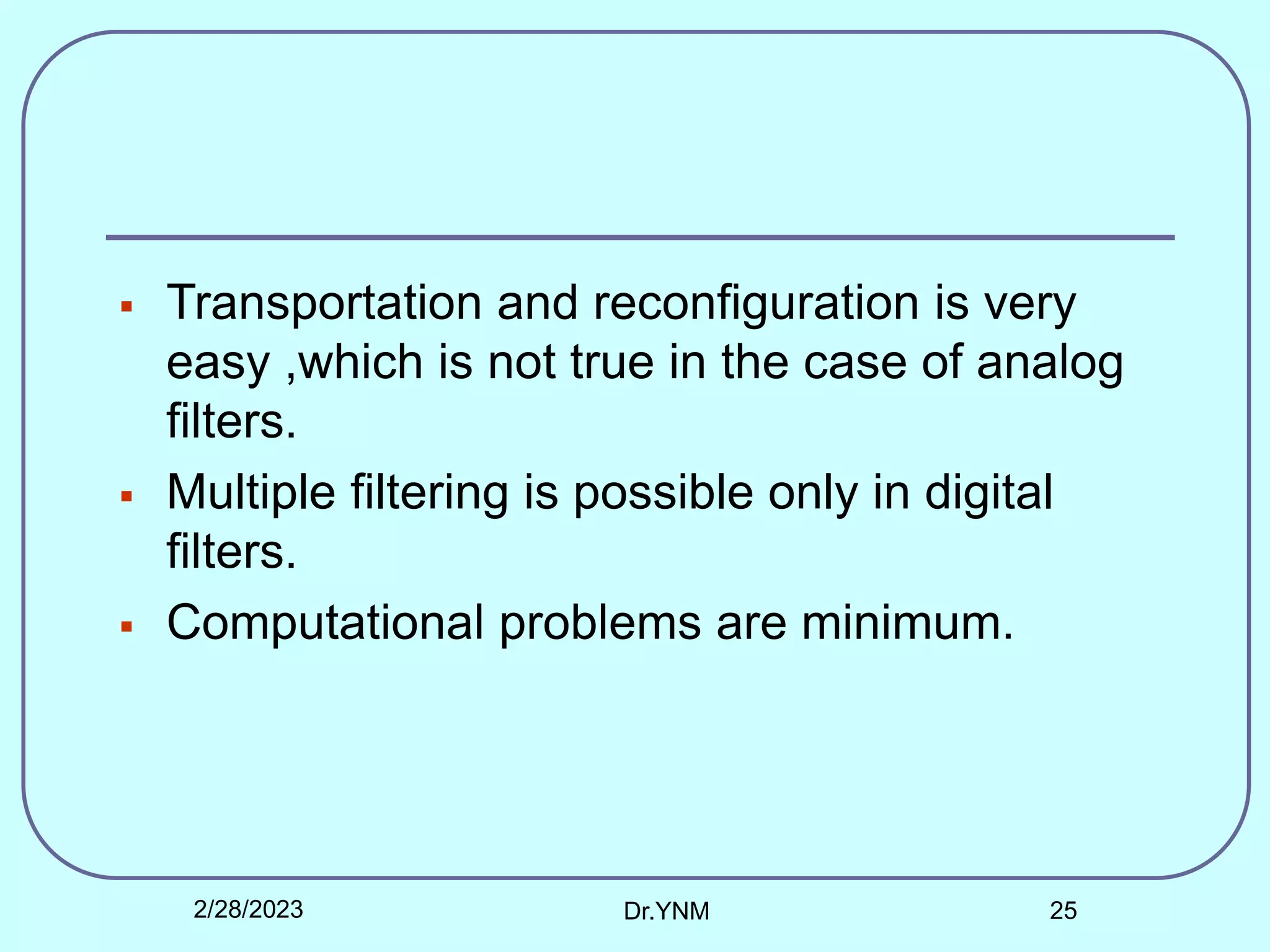  Transportation and reconfiguration is very
easy ,which is not true in the case of analog
filters.
 Multiple filtering is possible only in digital
filters.
 Computational problems are minimum.
2/28/2023 Dr.YNM 25
 