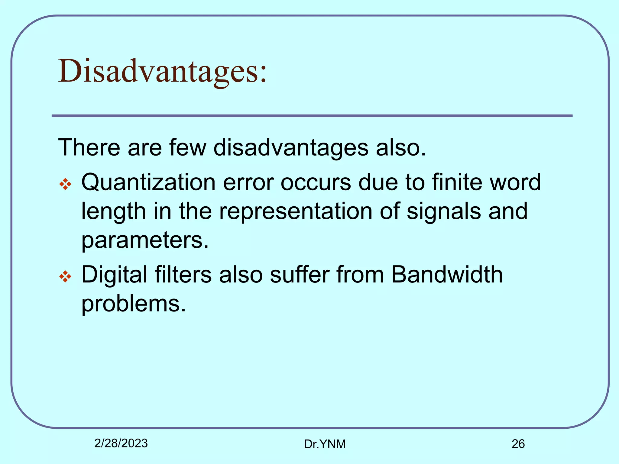 Disadvantages:
There are few disadvantages also.
 Quantization error occurs due to finite word
length in the representation of signals and
parameters.
 Digital filters also suffer from Bandwidth
problems.
2/28/2023 Dr.YNM 26
 