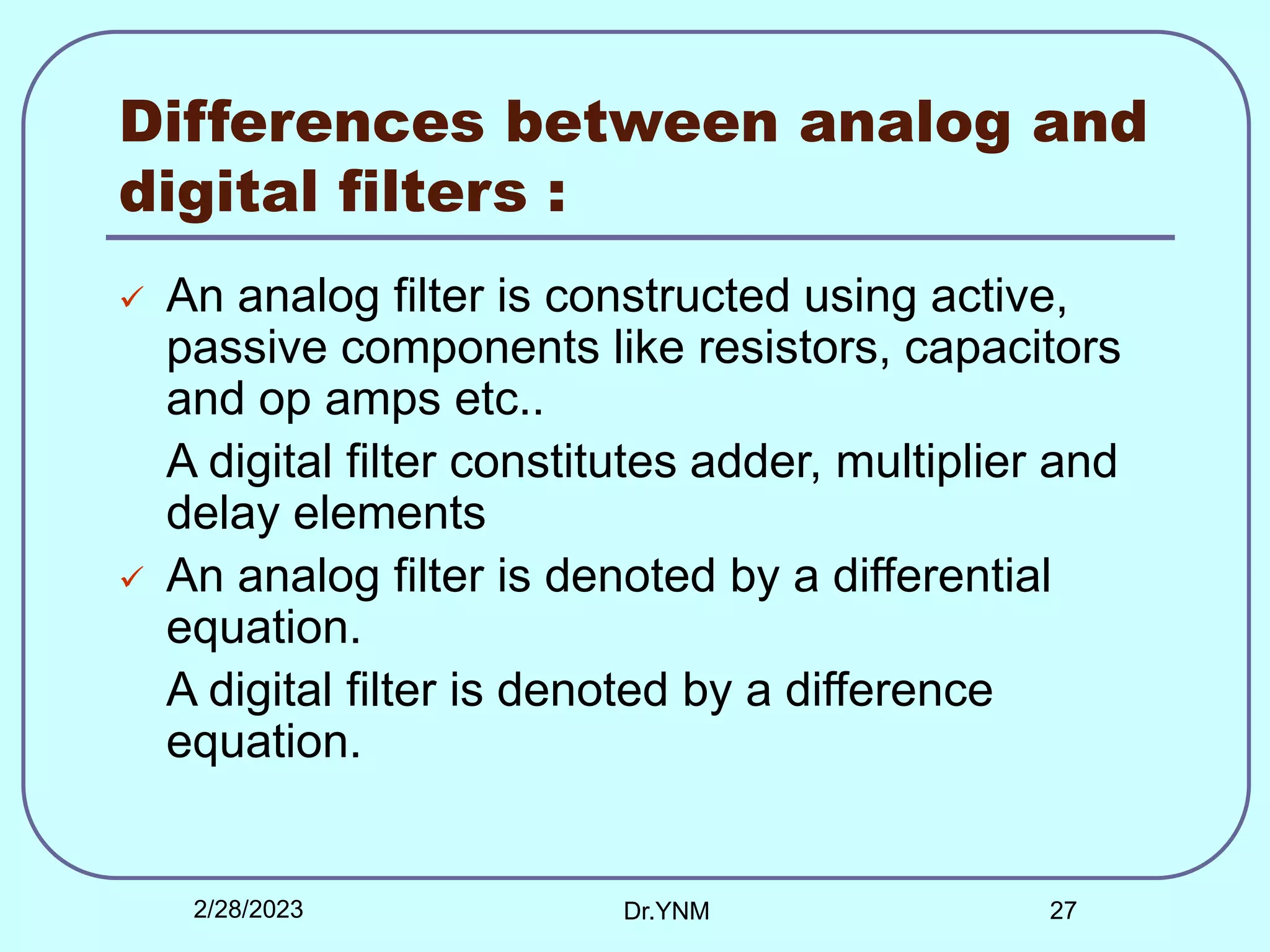 Differences between analog and
digital filters :
 An analog filter is constructed using active,
passive components like resistors, capacitors
and op amps etc..
A digital filter constitutes adder, multiplier and
delay elements
 An analog filter is denoted by a differential
equation.
A digital filter is denoted by a difference
equation.
2/28/2023 Dr.YNM 27
 