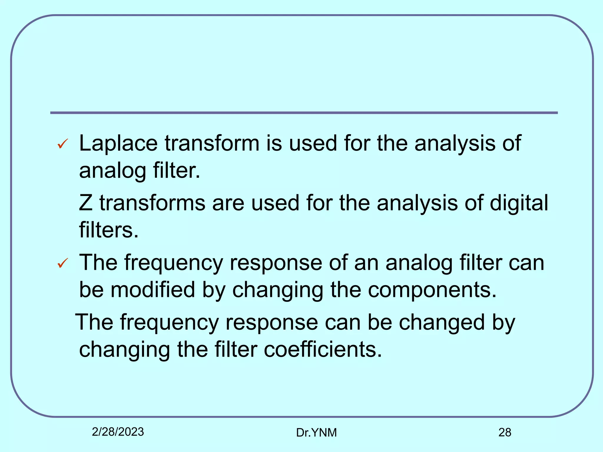  Laplace transform is used for the analysis of
analog filter.
Z transforms are used for the analysis of digital
filters.
 The frequency response of an analog filter can
be modified by changing the components.
The frequency response can be changed by
changing the filter coefficients.
2/28/2023 Dr.YNM 28
 