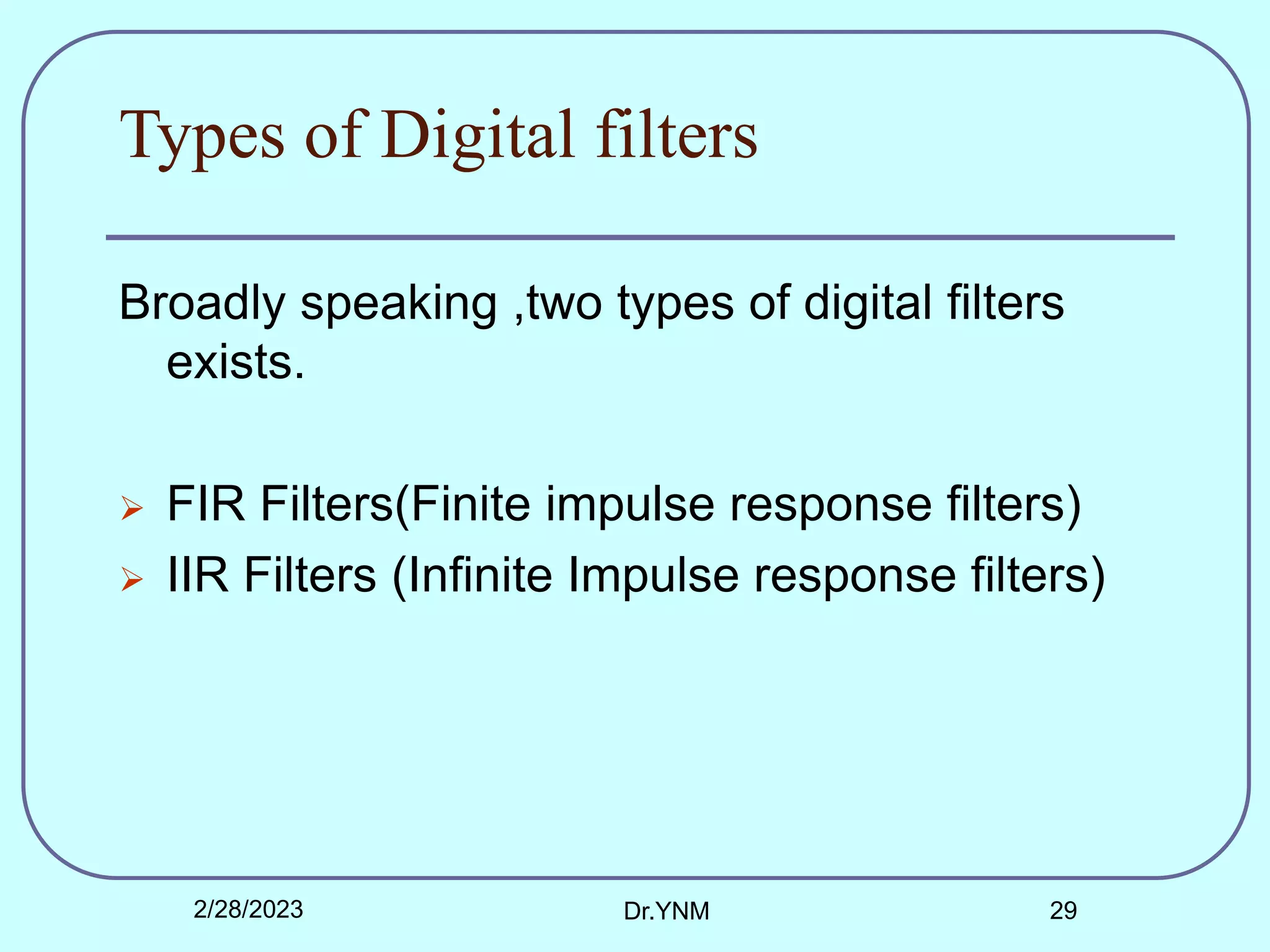 Types of Digital filters
Broadly speaking ,two types of digital filters
exists.
 FIR Filters(Finite impulse response filters)
 IIR Filters (Infinite Impulse response filters)
2/28/2023 Dr.YNM 29
 