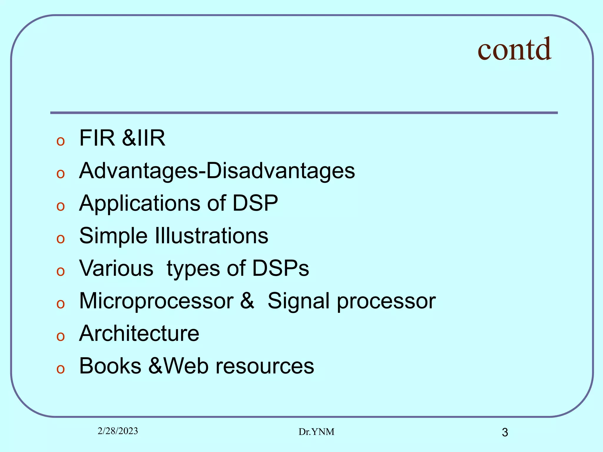 contd
o FIR &IIR
o Advantages-Disadvantages
o Applications of DSP
o Simple Illustrations
o Various types of DSPs
o Microprocessor & Signal processor
o Architecture
o Books &Web resources
2/28/2023 Dr.YNM 3
 