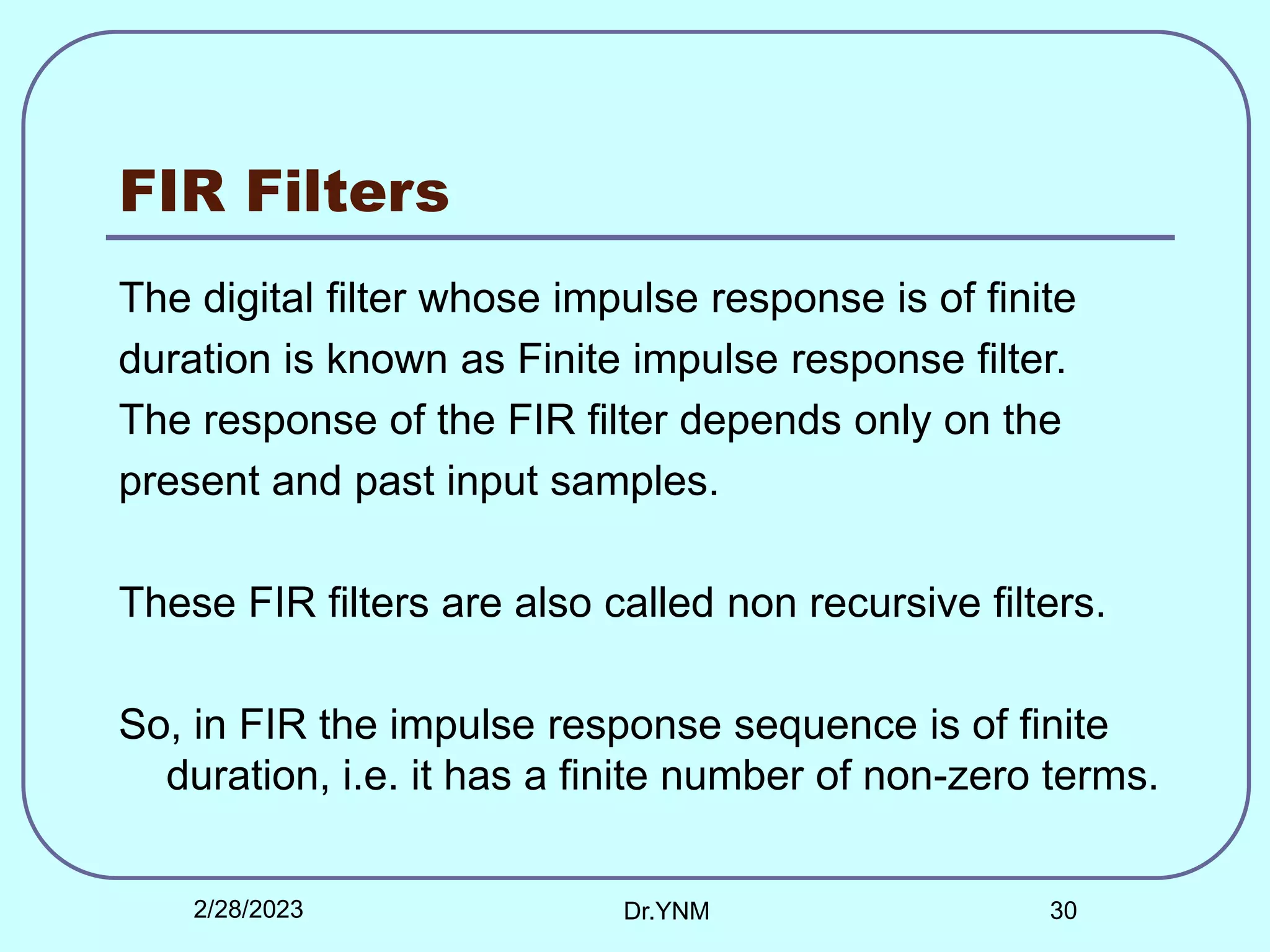 FIR Filters
The digital filter whose impulse response is of finite
duration is known as Finite impulse response filter.
The response of the FIR filter depends only on the
present and past input samples.
These FIR filters are also called non recursive filters.
So, in FIR the impulse response sequence is of finite
duration, i.e. it has a finite number of non-zero terms.
2/28/2023 Dr.YNM 30
 