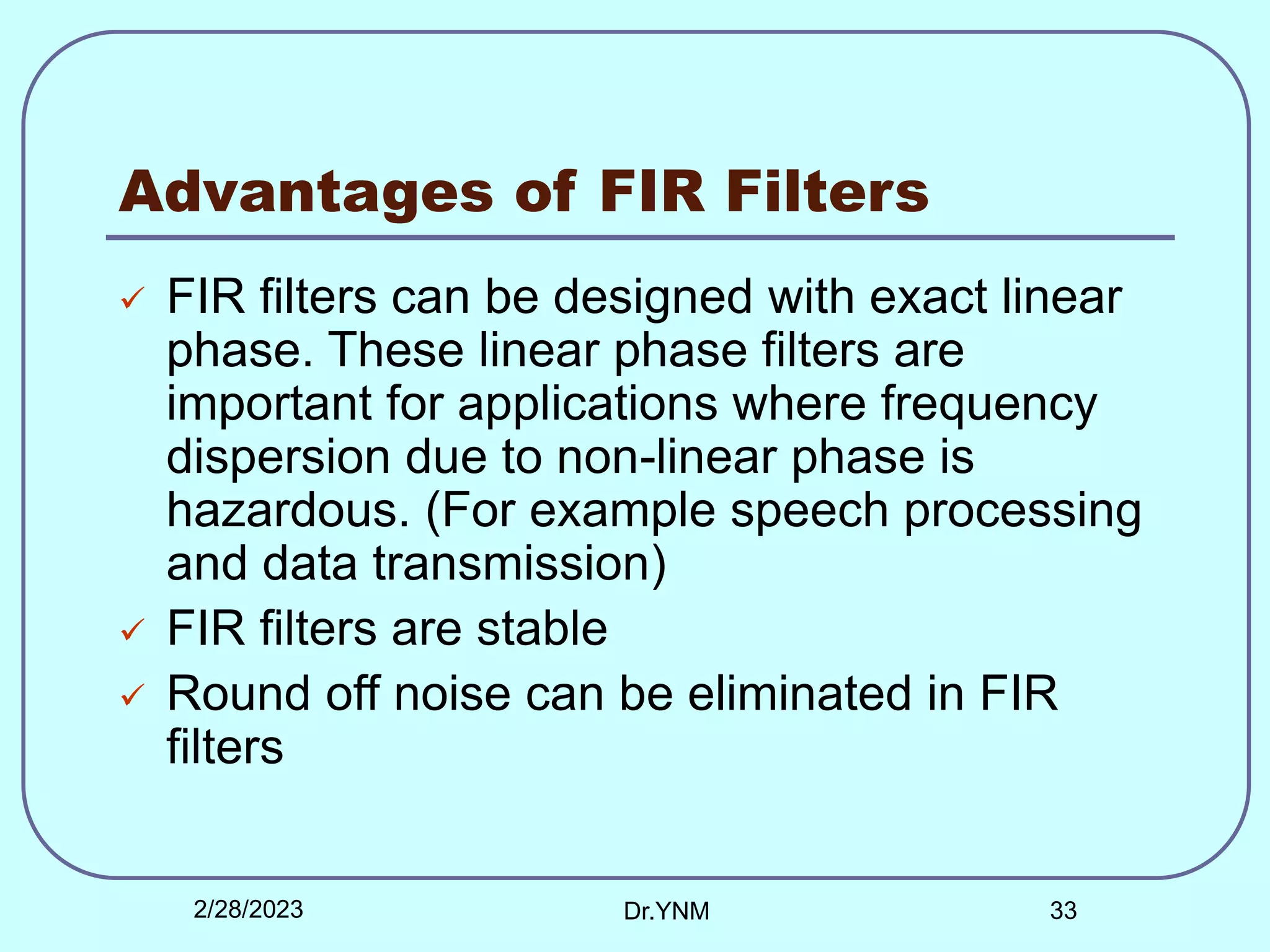 Advantages of FIR Filters
 FIR filters can be designed with exact linear
phase. These linear phase filters are
important for applications where frequency
dispersion due to non-linear phase is
hazardous. (For example speech processing
and data transmission)
 FIR filters are stable
 Round off noise can be eliminated in FIR
filters
2/28/2023 Dr.YNM 33
 