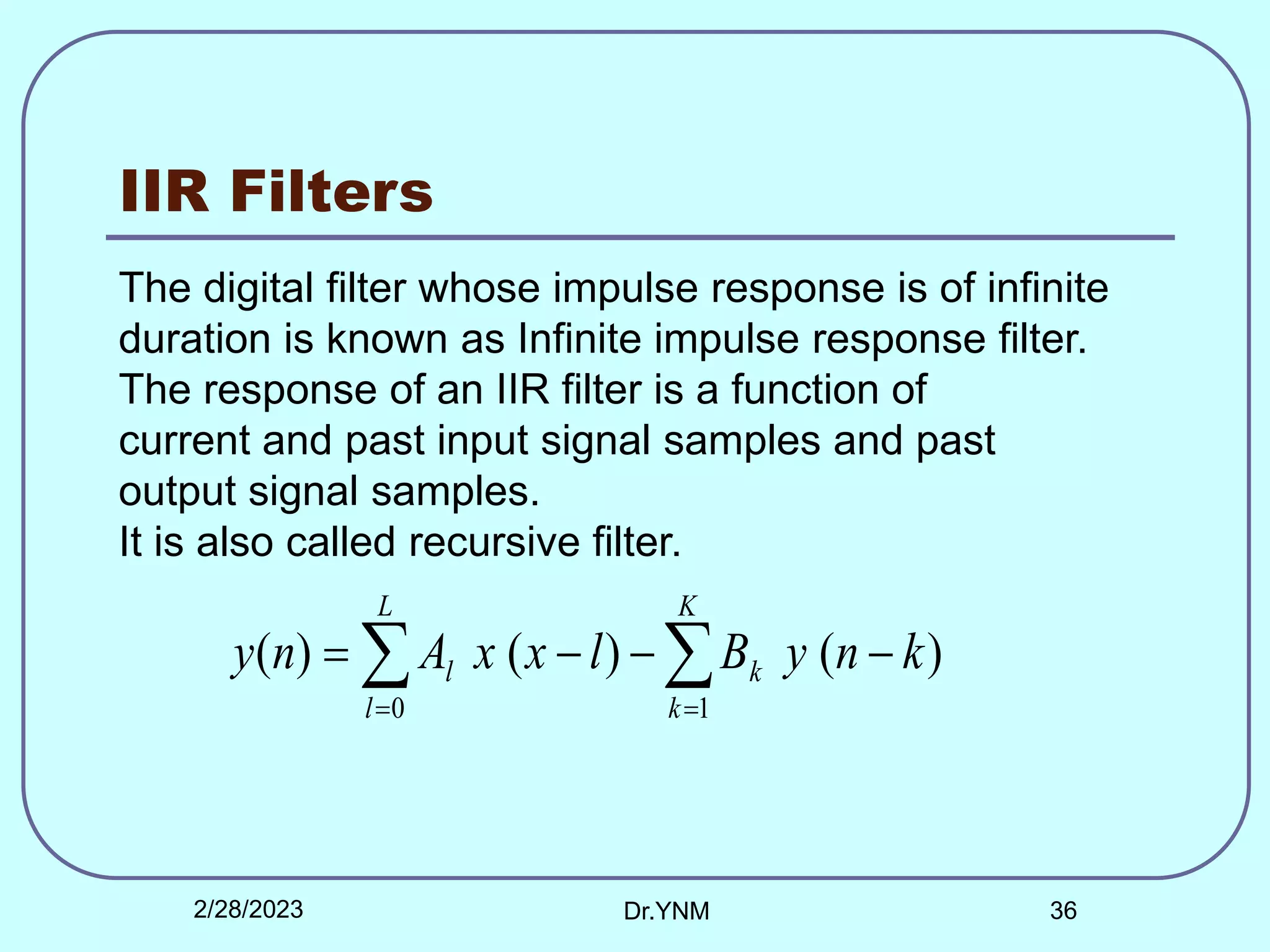 IIR Filters
The digital filter whose impulse response is of infinite
duration is known as Infinite impulse response filter.
The response of an IIR filter is a function of
current and past input signal samples and past
output signal samples.
It is also called recursive filter.

 





K
k
k
L
l
l k
n
y
B
l
x
x
A
n
y
1
0
)
(
)
(
)
(
2/28/2023 Dr.YNM 36
 