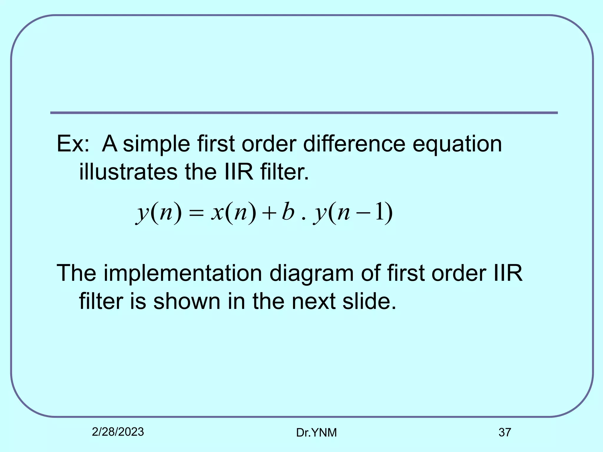 Ex: A simple first order difference equation
illustrates the IIR filter.
The implementation diagram of first order IIR
filter is shown in the next slide.
)
1
(
.
)
(
)
( 

 n
y
b
n
x
n
y
2/28/2023 Dr.YNM 37
 
