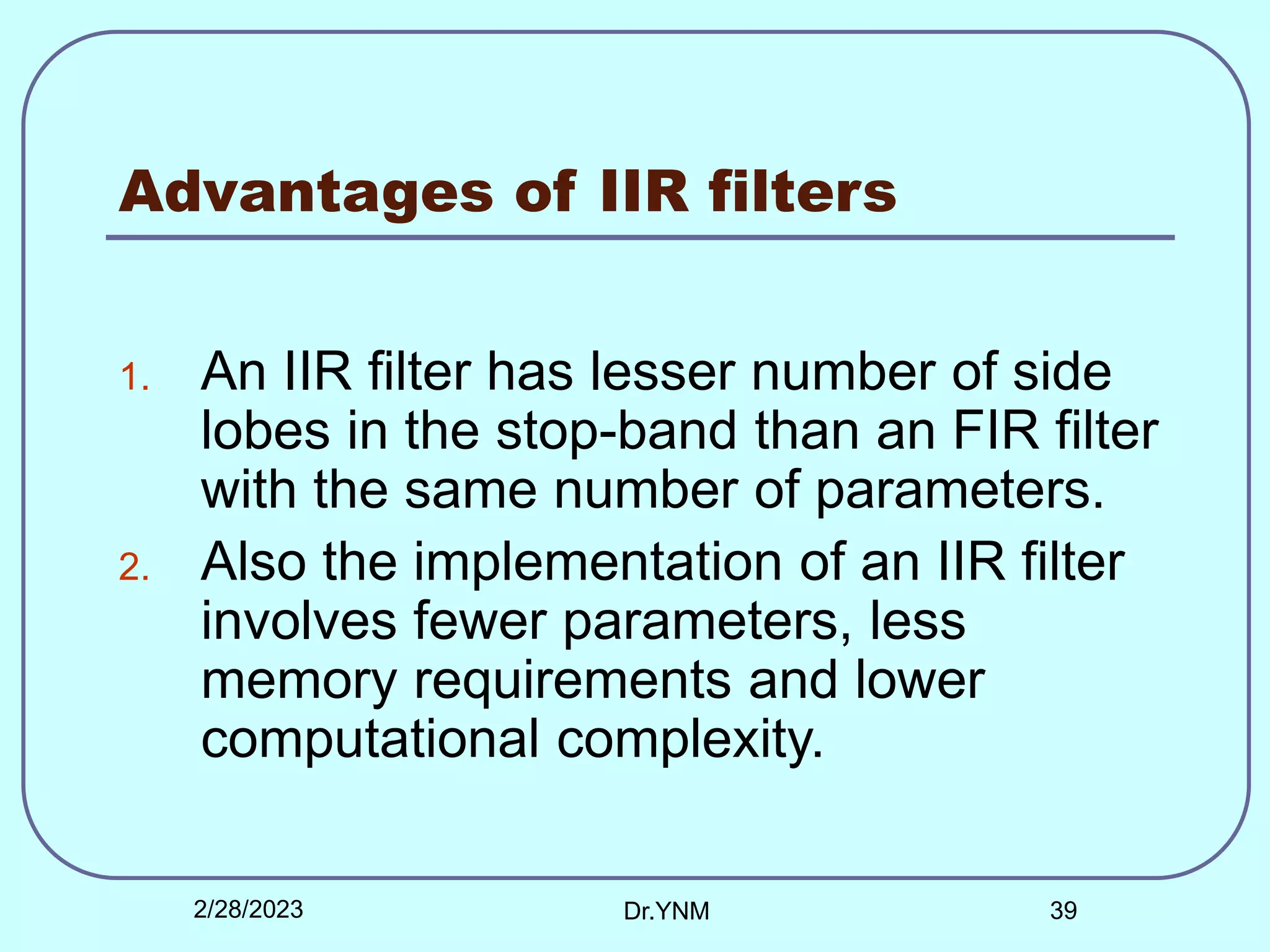 Advantages of IIR filters
1. An IIR filter has lesser number of side
lobes in the stop-band than an FIR filter
with the same number of parameters.
2. Also the implementation of an IIR filter
involves fewer parameters, less
memory requirements and lower
computational complexity.
2/28/2023 Dr.YNM 39
 