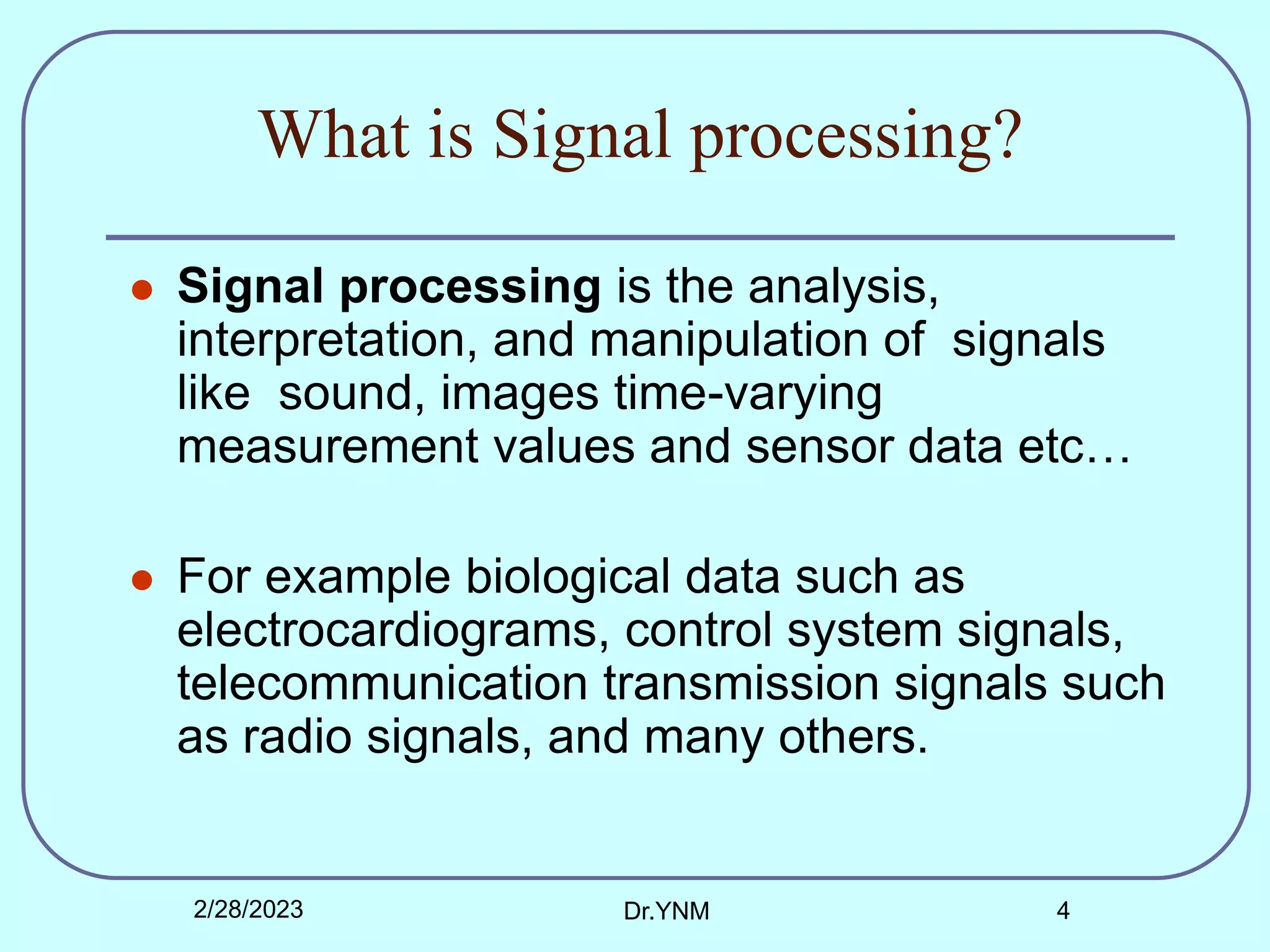 What is Signal processing?
 Signal processing is the analysis,
interpretation, and manipulation of signals
like sound, images time-varying
measurement values and sensor data etc…
 For example biological data such as
electrocardiograms, control system signals,
telecommunication transmission signals such
as radio signals, and many others.
2/28/2023 Dr.YNM 4
 