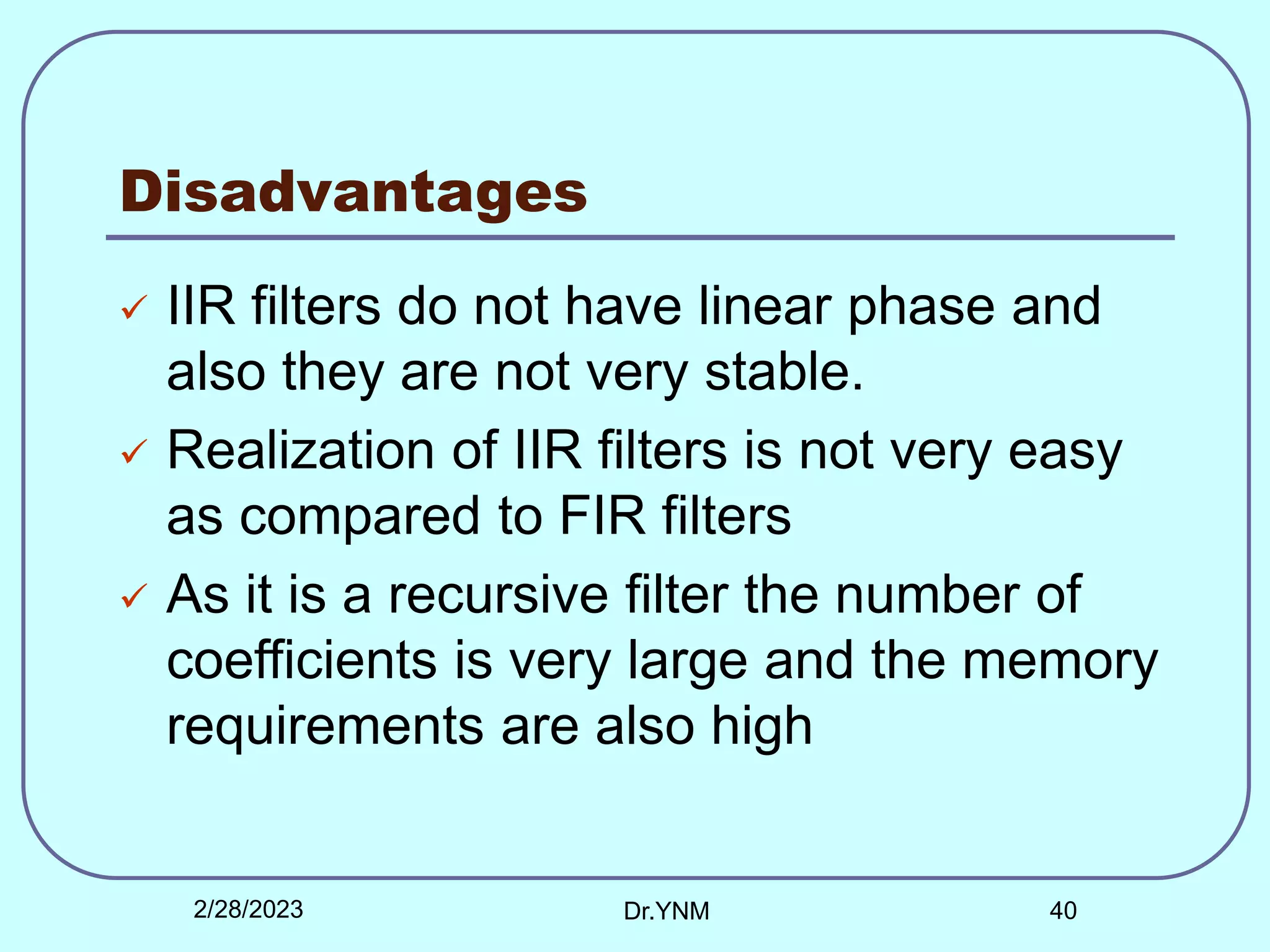 Disadvantages
 IIR filters do not have linear phase and
also they are not very stable.
 Realization of IIR filters is not very easy
as compared to FIR filters
 As it is a recursive filter the number of
coefficients is very large and the memory
requirements are also high
2/28/2023 Dr.YNM 40
 