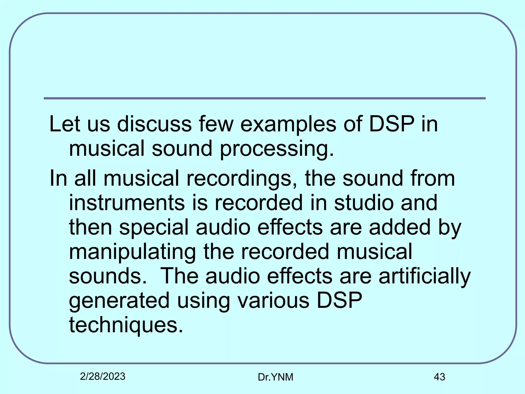 Let us discuss few examples of DSP in
musical sound processing.
In all musical recordings, the sound from
instruments is recorded in studio and
then special audio effects are added by
manipulating the recorded musical
sounds. The audio effects are artificially
generated using various DSP
techniques.
2/28/2023 Dr.YNM 43
 