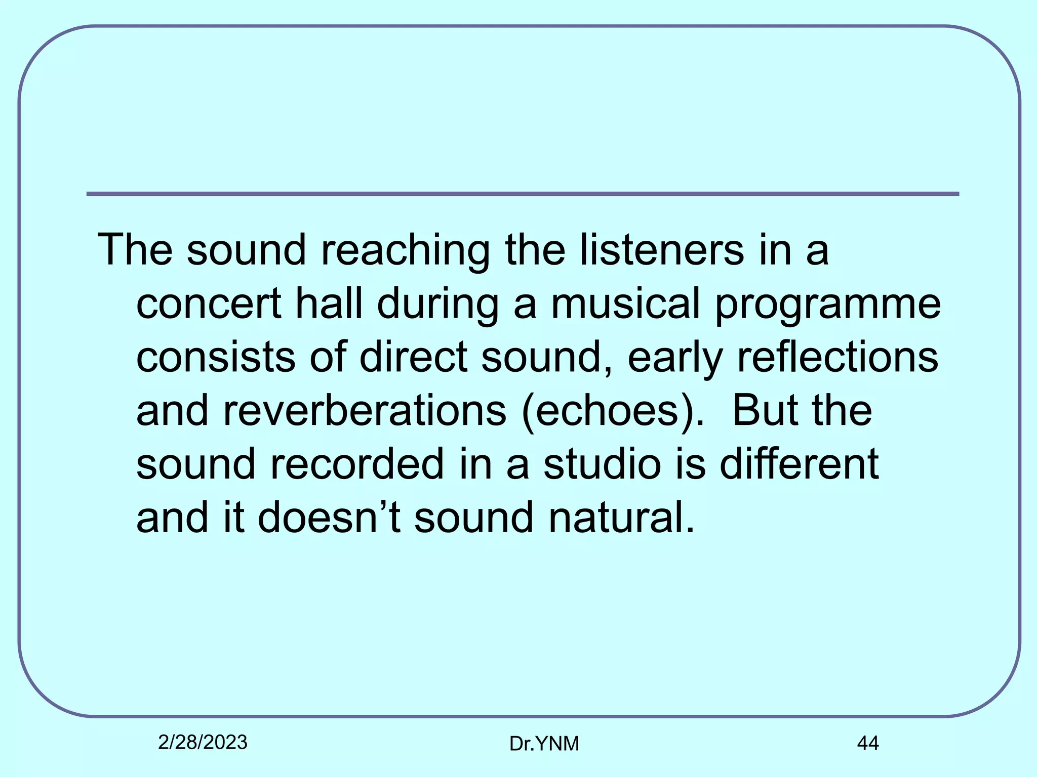 The sound reaching the listeners in a
concert hall during a musical programme
consists of direct sound, early reflections
and reverberations (echoes). But the
sound recorded in a studio is different
and it doesn’t sound natural.
2/28/2023 Dr.YNM 44
 
