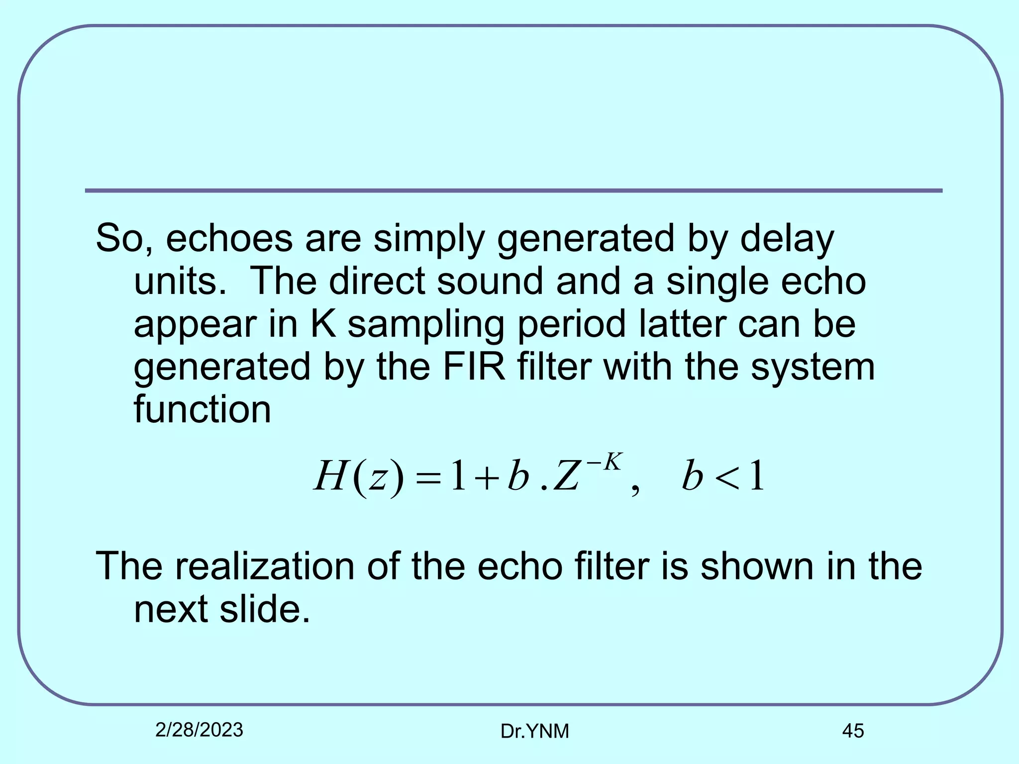 So, echoes are simply generated by delay
units. The direct sound and a single echo
appear in K sampling period latter can be
generated by the FIR filter with the system
function
The realization of the echo filter is shown in the
next slide.
1
,
.
1
)
( 

 
b
Z
b
z
H K
2/28/2023 Dr.YNM 45
 
