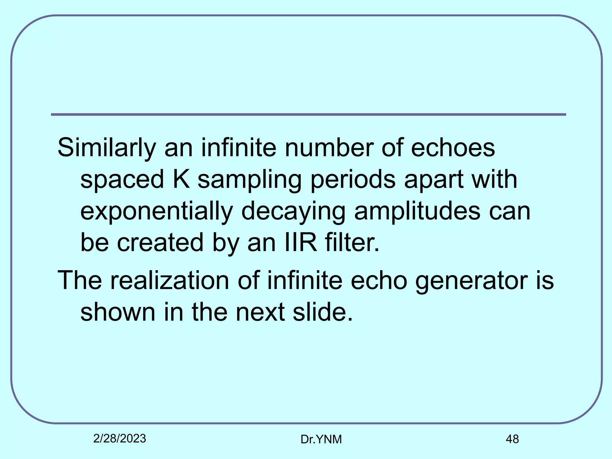 Similarly an infinite number of echoes
spaced K sampling periods apart with
exponentially decaying amplitudes can
be created by an IIR filter.
The realization of infinite echo generator is
shown in the next slide.
2/28/2023 Dr.YNM 48
 