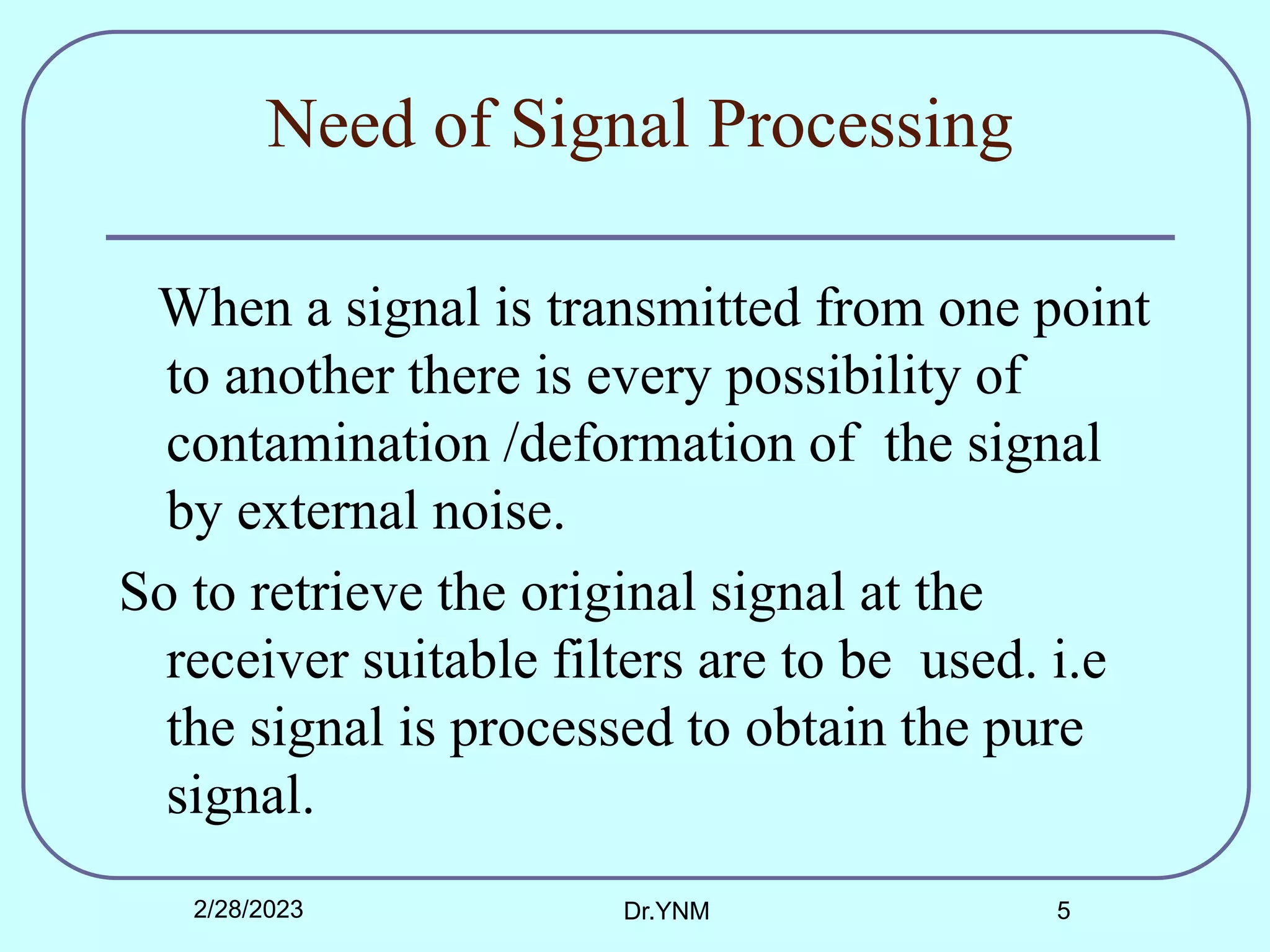Need of Signal Processing
When a signal is transmitted from one point
to another there is every possibility of
contamination /deformation of the signal
by external noise.
So to retrieve the original signal at the
receiver suitable filters are to be used. i.e
the signal is processed to obtain the pure
signal.
2/28/2023 Dr.YNM 5
 