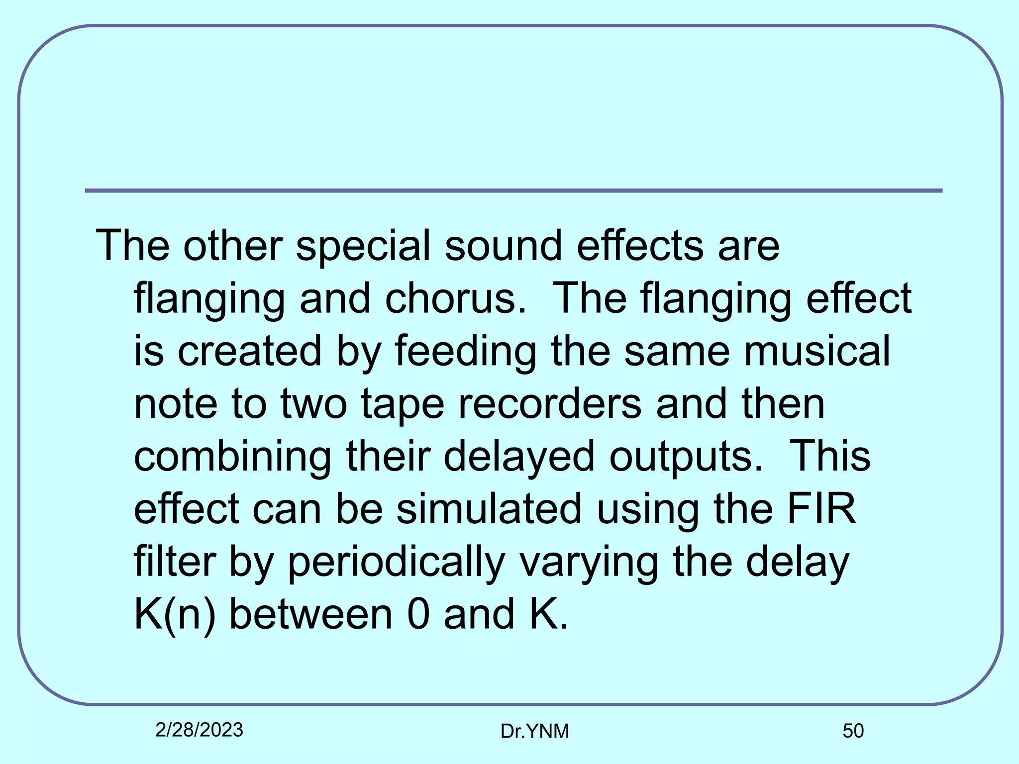 The other special sound effects are
flanging and chorus. The flanging effect
is created by feeding the same musical
note to two tape recorders and then
combining their delayed outputs. This
effect can be simulated using the FIR
filter by periodically varying the delay
K(n) between 0 and K.
2/28/2023 Dr.YNM 50
 