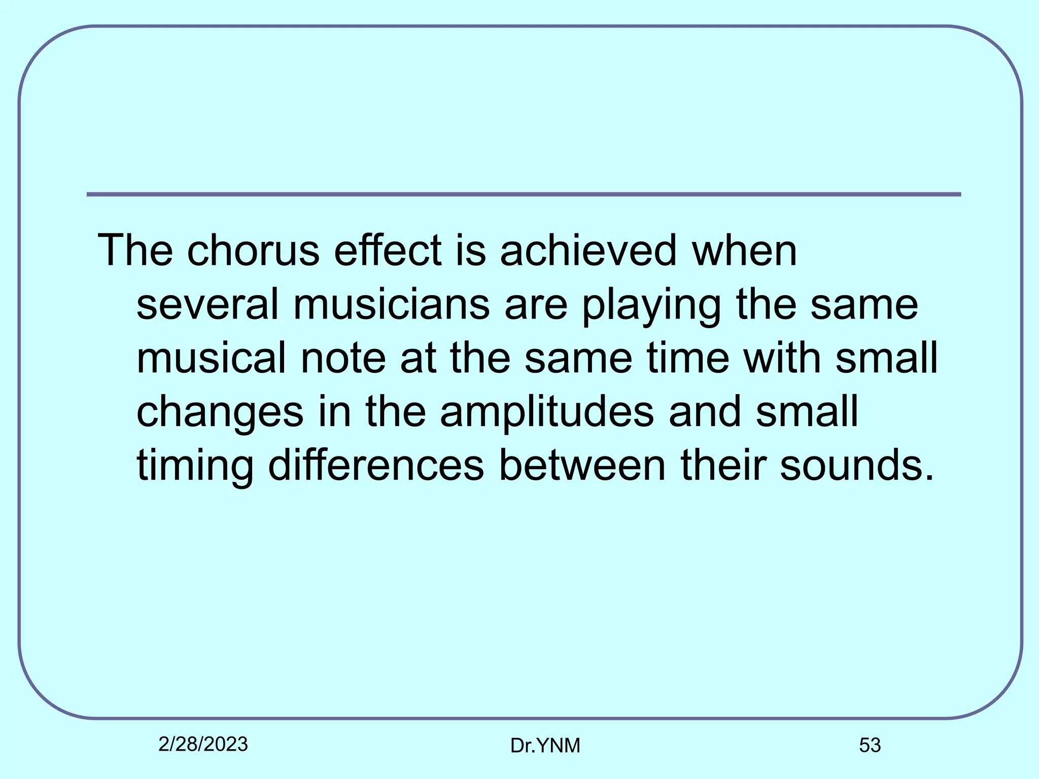 The chorus effect is achieved when
several musicians are playing the same
musical note at the same time with small
changes in the amplitudes and small
timing differences between their sounds.
2/28/2023 Dr.YNM 53
 