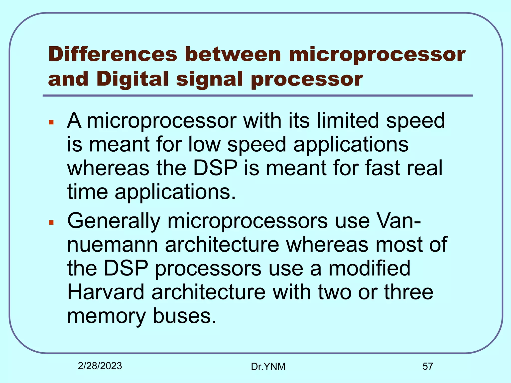 Differences between microprocessor
and Digital signal processor
 A microprocessor with its limited speed
is meant for low speed applications
whereas the DSP is meant for fast real
time applications.
 Generally microprocessors use Van-
nuemann architecture whereas most of
the DSP processors use a modified
Harvard architecture with two or three
memory buses.
2/28/2023 Dr.YNM 57
 