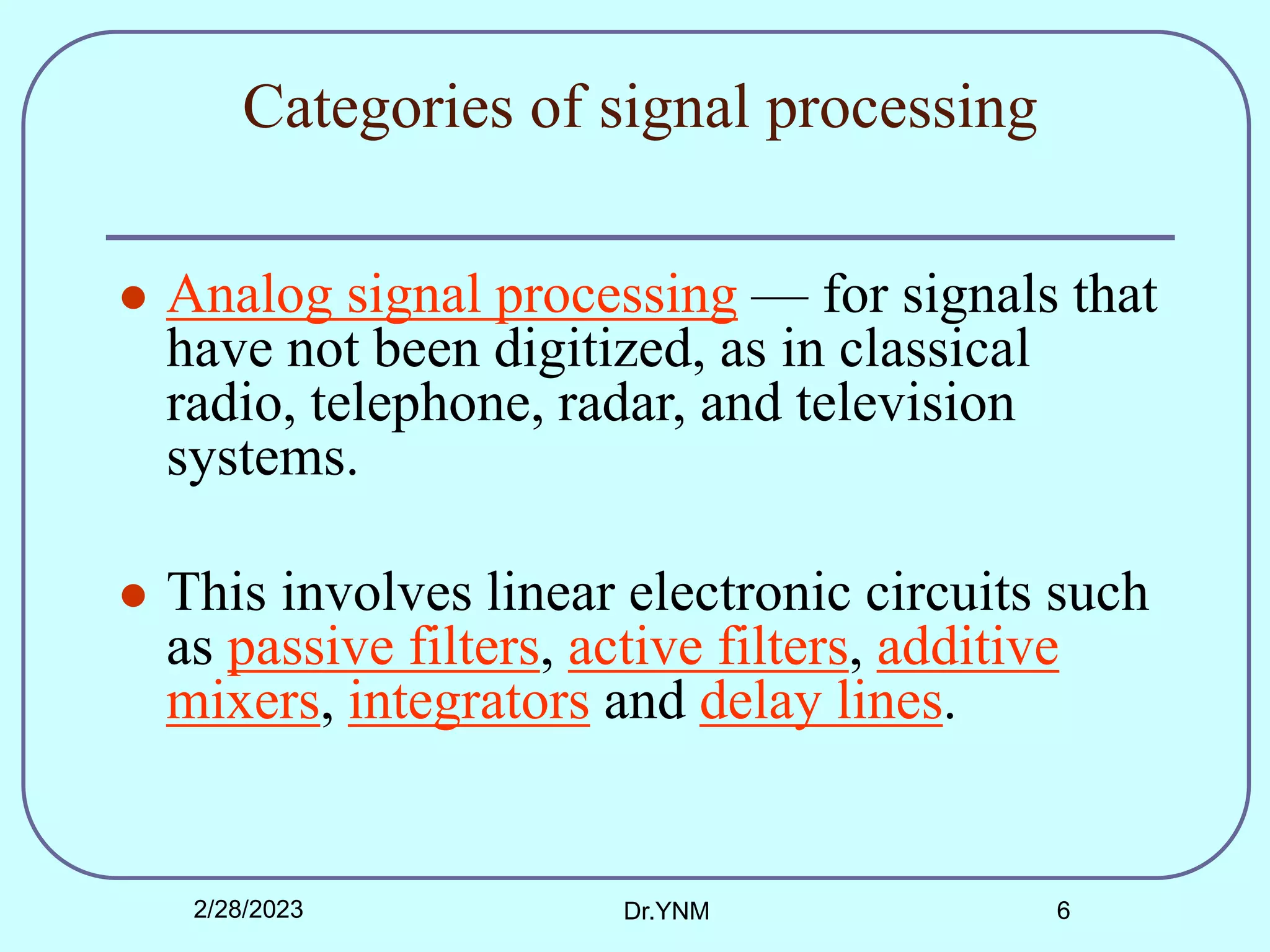 Categories of signal processing
 Analog signal processing — for signals that
have not been digitized, as in classical
radio, telephone, radar, and television
systems.
 This involves linear electronic circuits such
as passive filters, active filters, additive
mixers, integrators and delay lines.
2/28/2023 Dr.YNM 6
 