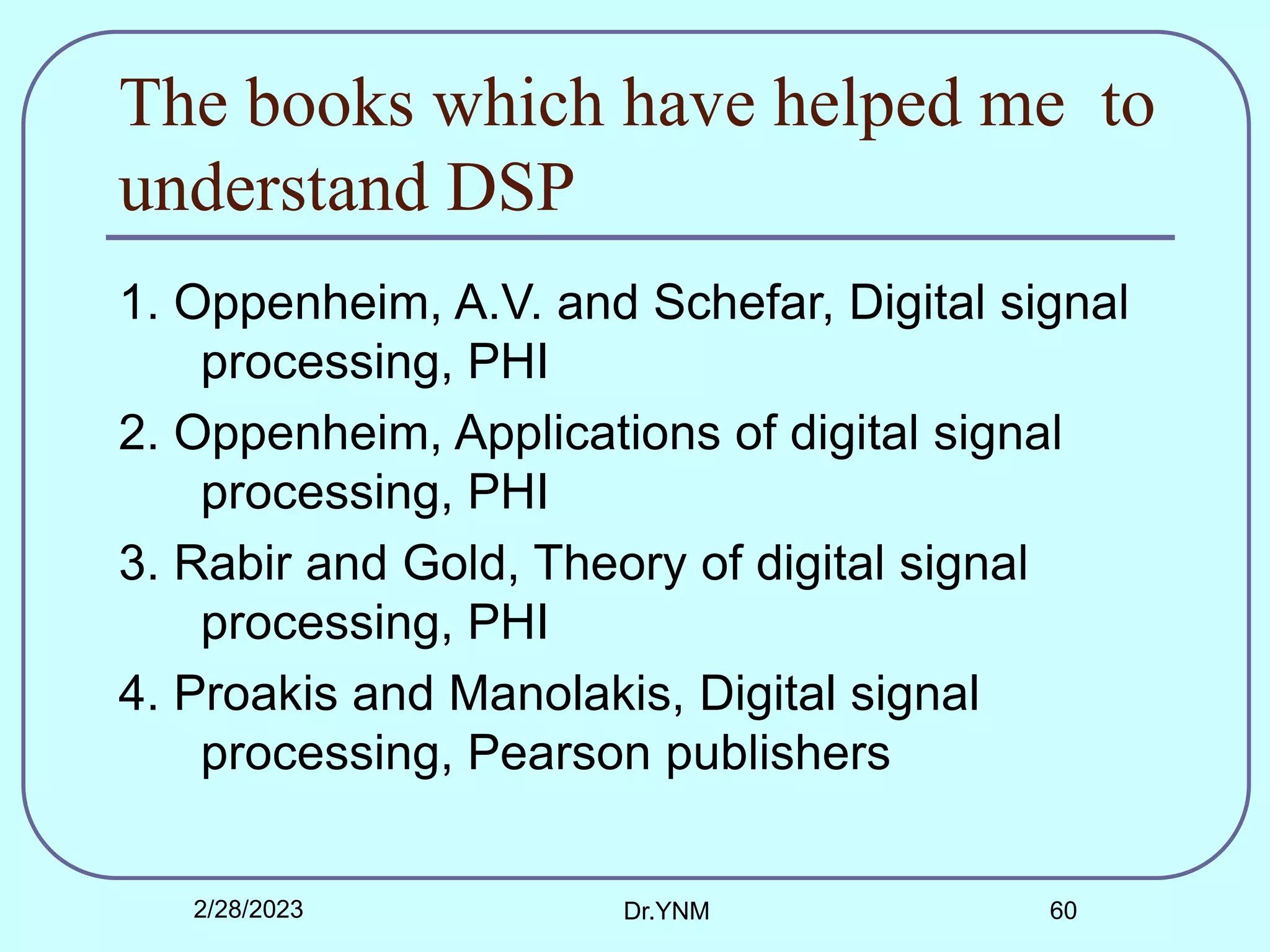 The books which have helped me to
understand DSP
1. Oppenheim, A.V. and Schefar, Digital signal
processing, PHI
2. Oppenheim, Applications of digital signal
processing, PHI
3. Rabir and Gold, Theory of digital signal
processing, PHI
4. Proakis and Manolakis, Digital signal
processing, Pearson publishers
2/28/2023 Dr.YNM 60
 
