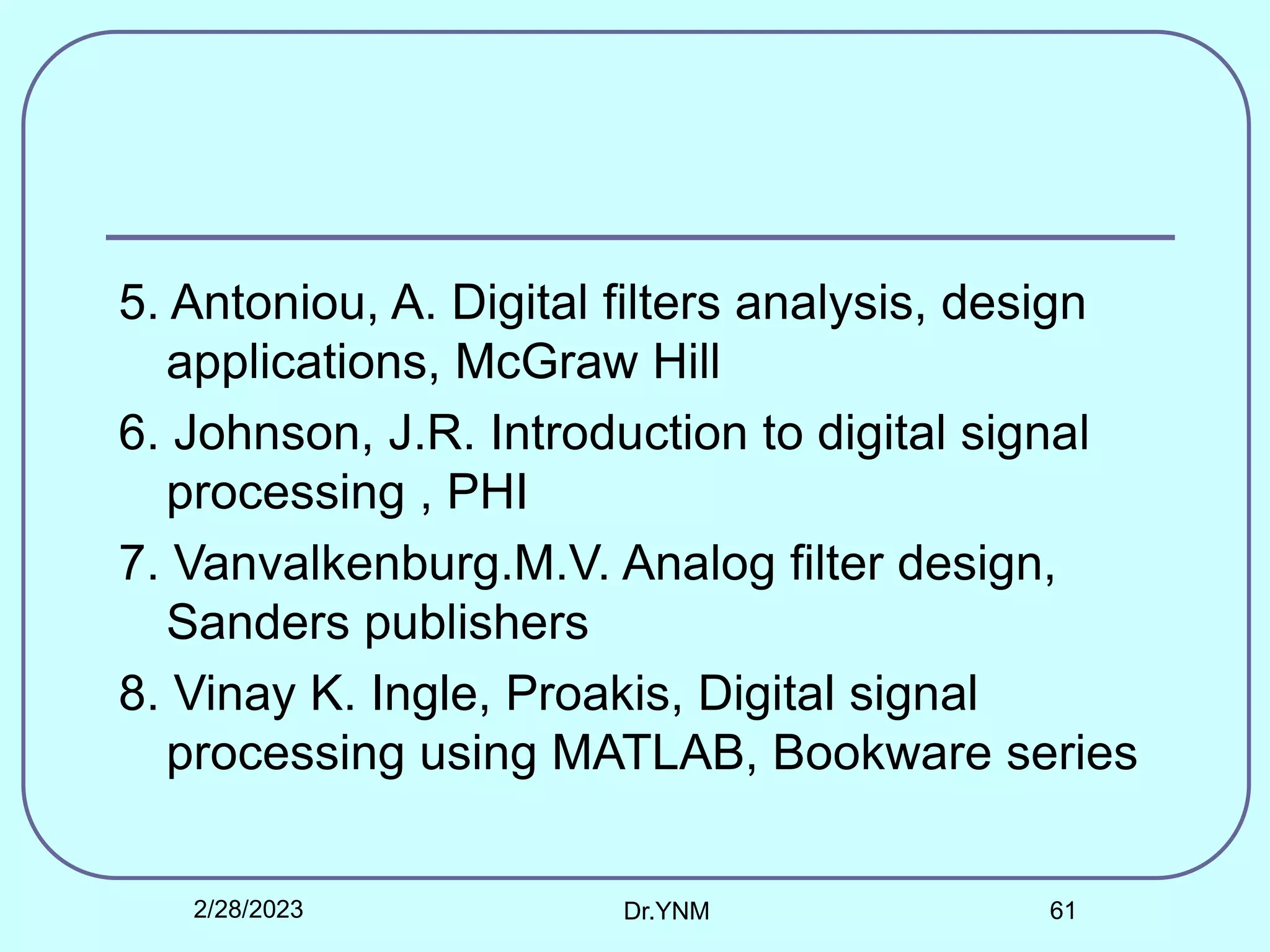5. Antoniou, A. Digital filters analysis, design
applications, McGraw Hill
6. Johnson, J.R. Introduction to digital signal
processing , PHI
7. Vanvalkenburg.M.V. Analog filter design,
Sanders publishers
8. Vinay K. Ingle, Proakis, Digital signal
processing using MATLAB, Bookware series
2/28/2023 Dr.YNM 61
 