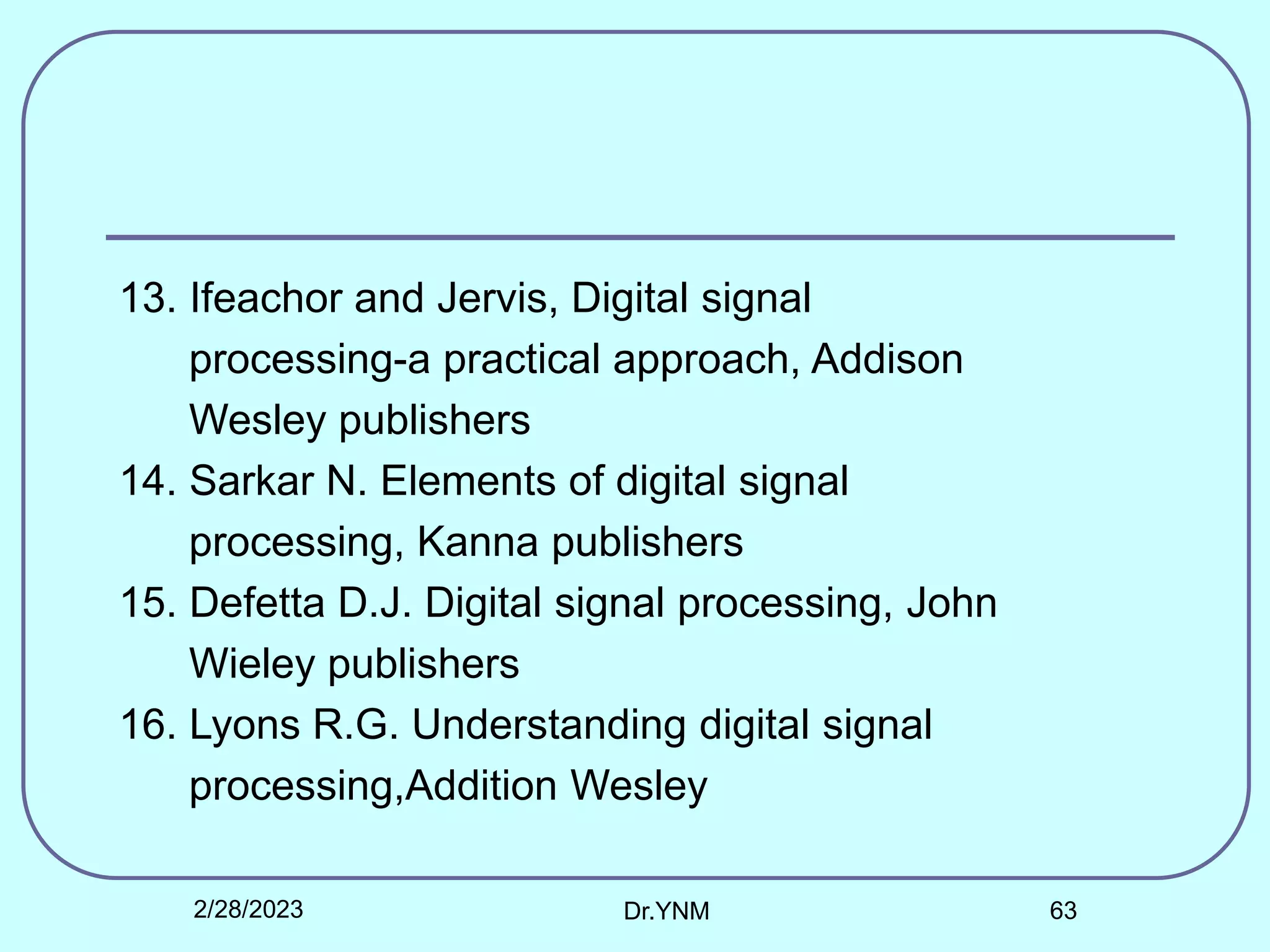 13. Ifeachor and Jervis, Digital signal
processing-a practical approach, Addison
Wesley publishers
14. Sarkar N. Elements of digital signal
processing, Kanna publishers
15. Defetta D.J. Digital signal processing, John
Wieley publishers
16. Lyons R.G. Understanding digital signal
processing,Addition Wesley
2/28/2023 Dr.YNM 63
 