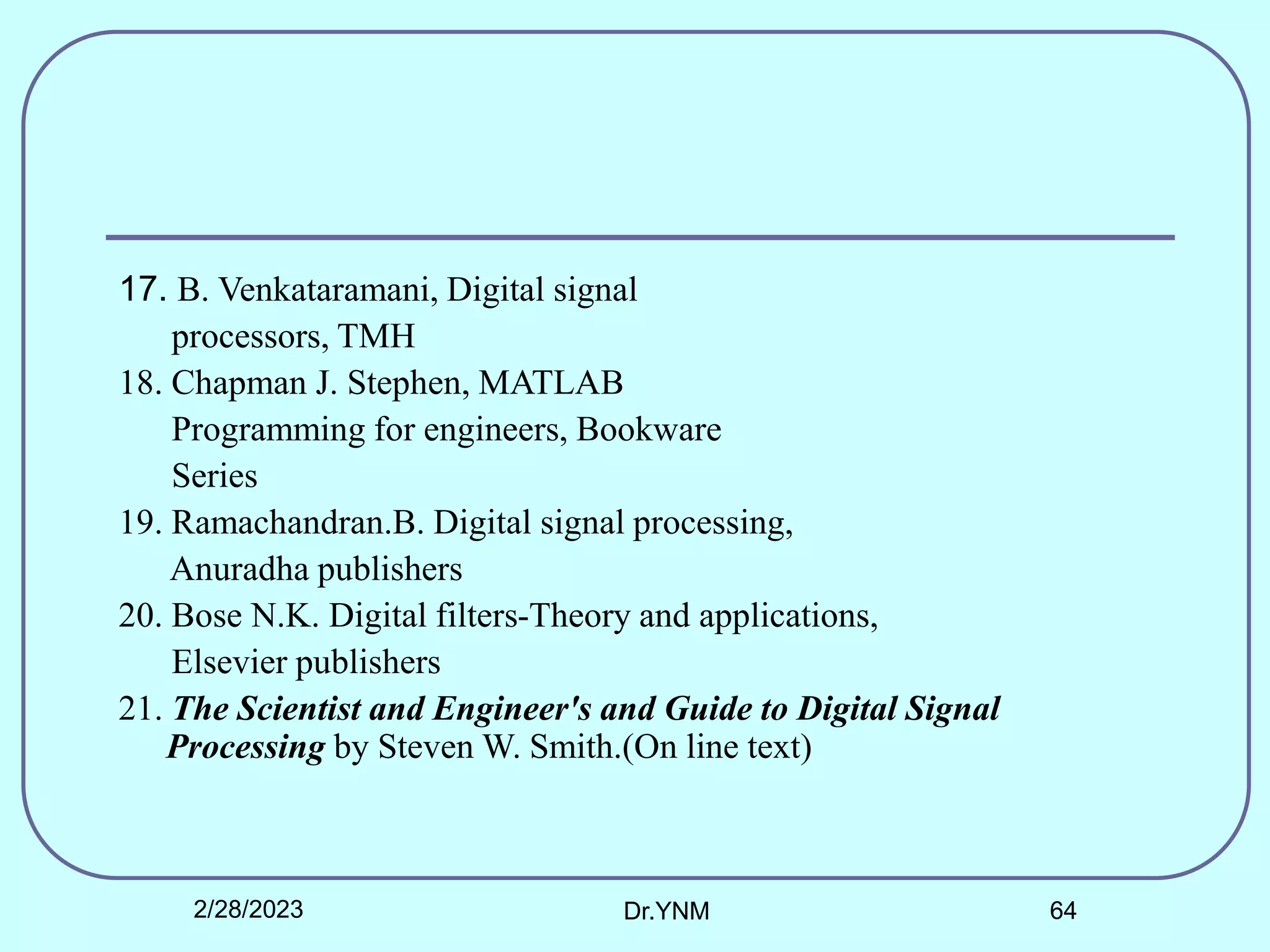17. B. Venkataramani, Digital signal
processors, TMH
18. Chapman J. Stephen, MATLAB
Programming for engineers, Bookware
Series
19. Ramachandran.B. Digital signal processing,
Anuradha publishers
20. Bose N.K. Digital filters-Theory and applications,
Elsevier publishers
21. The Scientist and Engineer's and Guide to Digital Signal
Processing by Steven W. Smith.(On line text)
2/28/2023 Dr.YNM 64
 