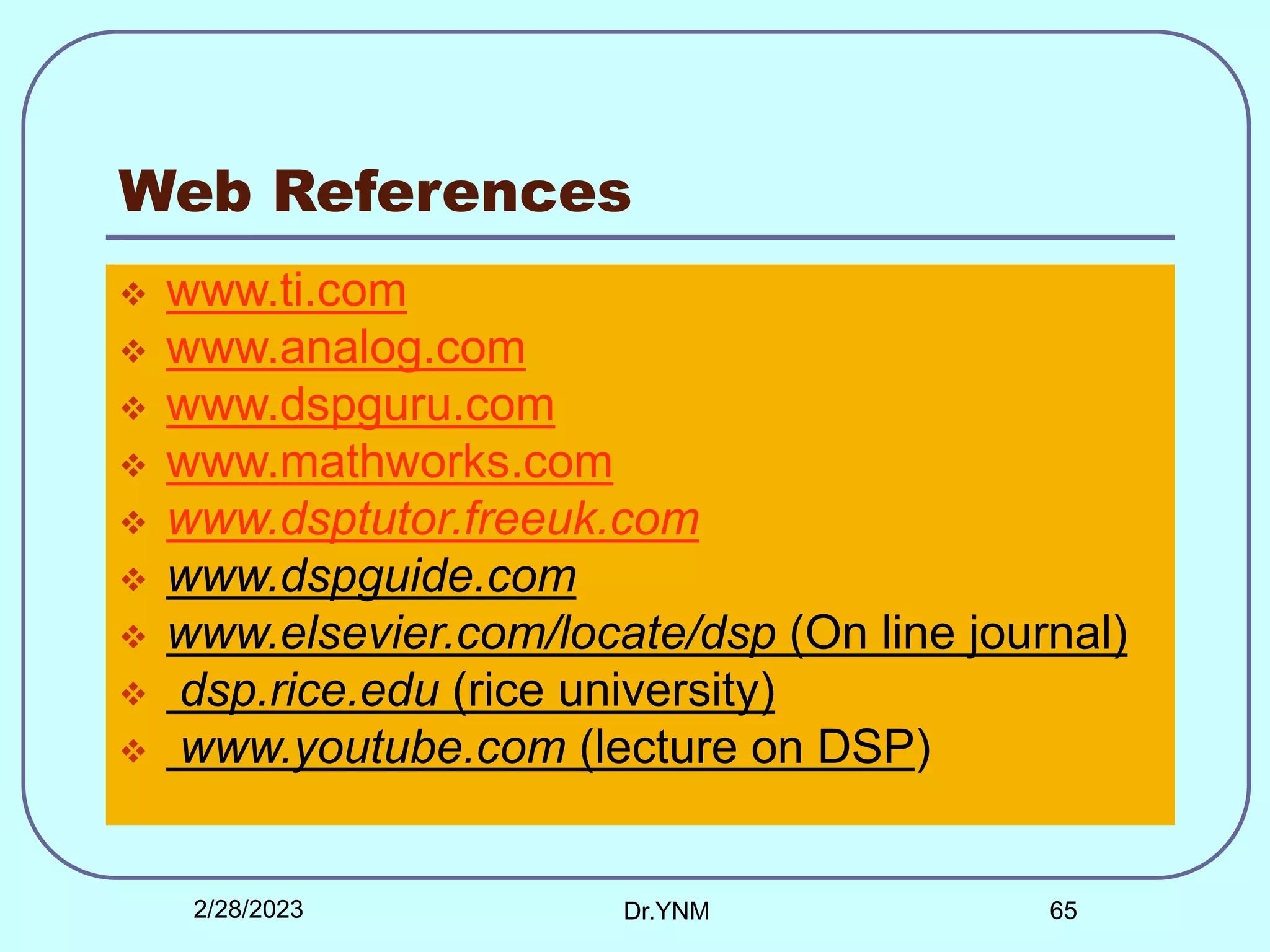 Web References
 www.ti.com
 www.analog.com
 www.dspguru.com
 www.mathworks.com
 www.dsptutor.freeuk.com
 www.dspguide.com
 www.elsevier.com/locate/dsp (On line journal)
 dsp.rice.edu (rice university)
 www.youtube.com (lecture on DSP)
2/28/2023 Dr.YNM 65
 
