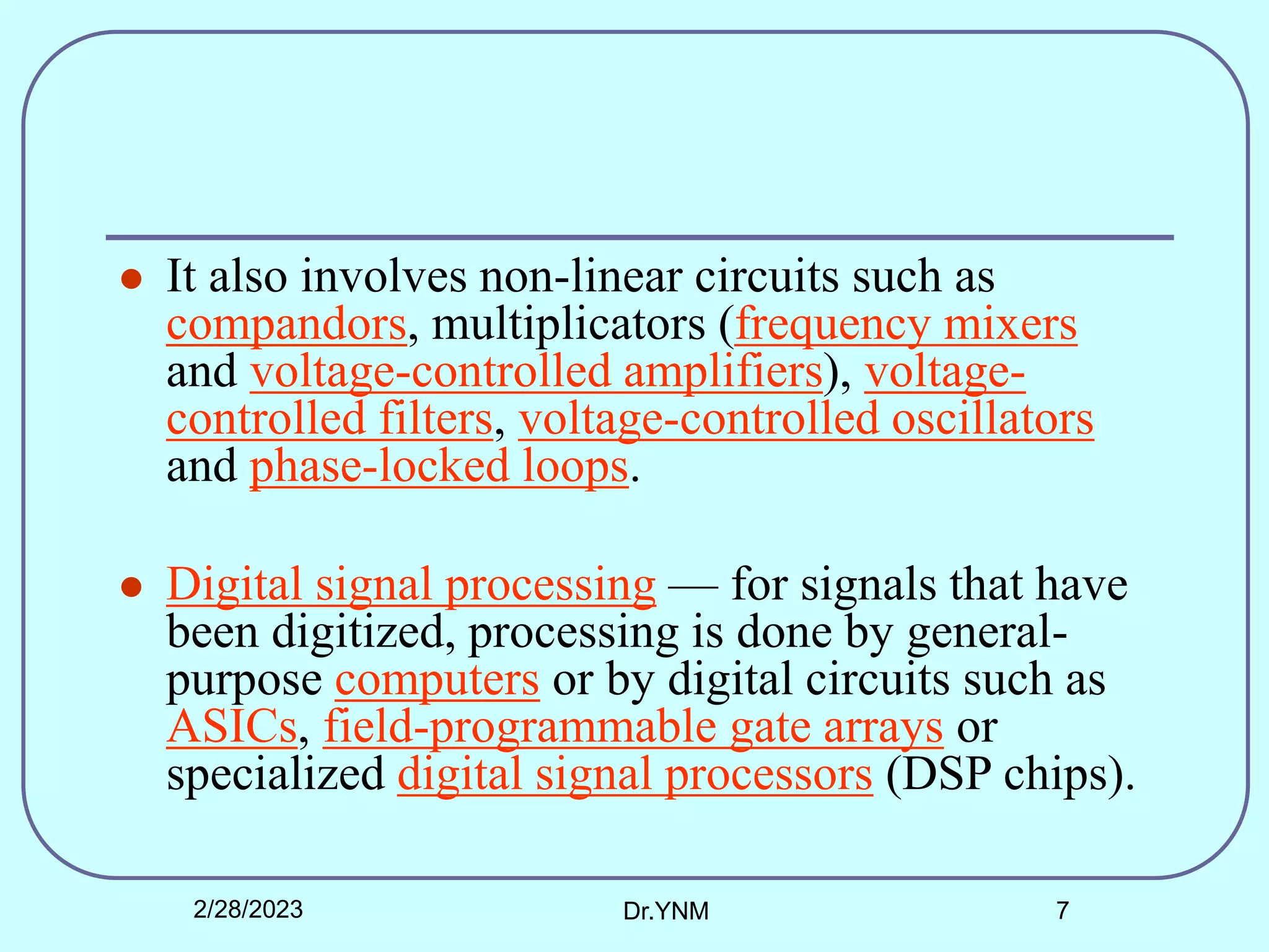 It also involves non-linear circuits such as
compandors, multiplicators (frequency mixers
and voltage-controlled amplifiers), voltage-
controlled filters, voltage-controlled oscillators
and phase-locked loops.
 Digital signal processing — for signals that have
been digitized, processing is done by general-
purpose computers or by digital circuits such as
ASICs, field-programmable gate arrays or
specialized digital signal processors (DSP chips).
2/28/2023 Dr.YNM 7
 