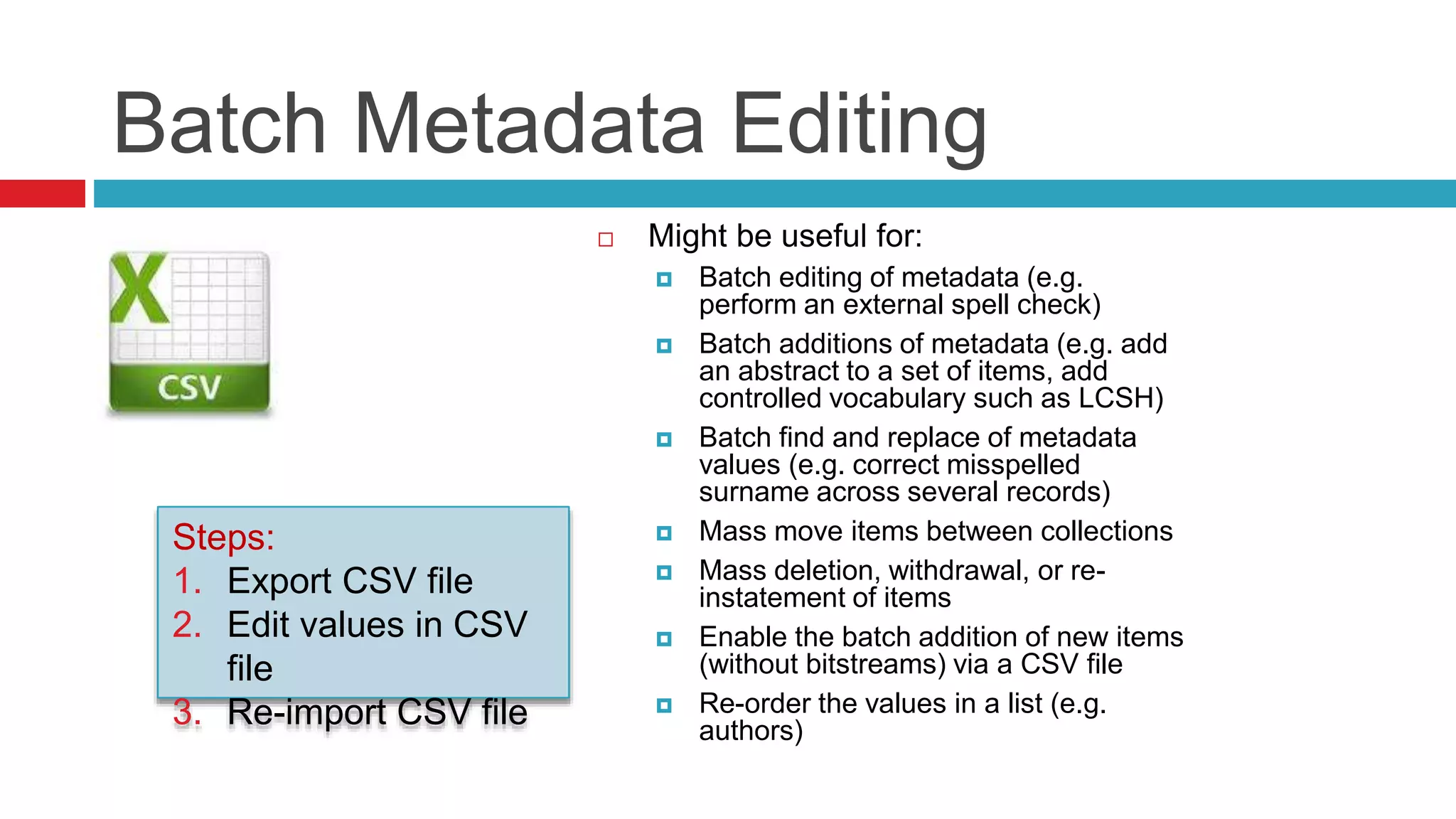 Batch Metadata Editing
 Might be useful for:
 Batch editing of metadata (e.g.
perform an external spell check)
 Batch additions of metadata (e.g. add
an abstract to a set of items, add
controlled vocabulary such as LCSH)
 Batch find and replace of metadata
values (e.g. correct misspelled
surname across several records)
 Mass move items between collections
 Mass deletion, withdrawal, or re-
instatement of items
 Enable the batch addition of new items
(without bitstreams) via a CSV file
 Re-order the values in a list (e.g.
authors)
Steps:
1. Export CSV file
2. Edit values in CSV
file
3. Re-import CSV file
 
