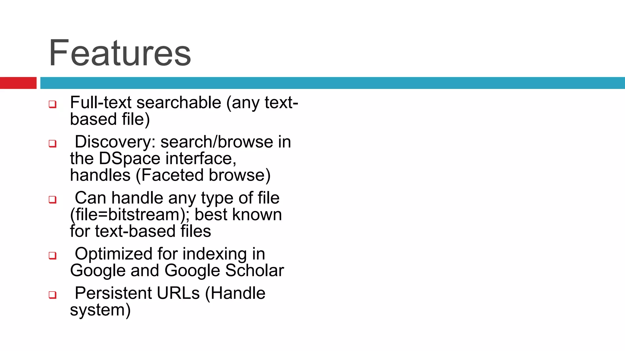 Features
 Full-text searchable (any text-
based file)
 Discovery: search/browse in
the DSpace interface,
handles (Faceted browse)
 Can handle any type of file
(file=bitstream); best known
for text-based files
 Optimized for indexing in
Google and Google Scholar
 Persistent URLs (Handle
system)
 